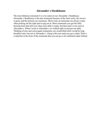 Alexander s Steakhouse
The most fabulous restaurant I ve ever eaten at was Alexander s Steakhouse.
Alexander s Steakhouse is the best restaurant because of the short waits, the service
is great, and the portions are enormous. Short waits at restaurants are always a plus
when picking out the right spot to pig out at. Most restaurants you get the little
buzzing timer that tells you when your table is ready, but these don t even exist at
Alexander s. When I went to Alexander s we walked right in and got our table.
Thinking of nice and extravagant restaurants you would think there would be long
dreadful waits, but not at Alexander s. Along with your meal you get a salad. There s
a salad bar at the front of the restaurant that you can go to for unlimited salad without
 