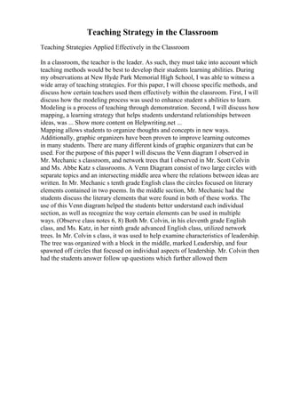 Teaching Strategy in the Classroom
Teaching Strategies Applied Effectively in the Classroom
In a classroom, the teacher is the leader. As such, they must take into account which
teaching methods would be best to develop their students learning abilities. During
my observations at New Hyde Park Memorial High School, I was able to witness a
wide array of teaching strategies. For this paper, I will choose specific methods, and
discuss how certain teachers used them effectively within the classroom. First, I will
discuss how the modeling process was used to enhance student s abilities to learn.
Modeling is a process of teaching through demonstration. Second, I will discuss how
mapping, a learning strategy that helps students understand relationships between
ideas, was ... Show more content on Helpwriting.net ...
Mapping allows students to organize thoughts and concepts in new ways.
Additionally, graphic organizers have been proven to improve learning outcomes
in many students. There are many different kinds of graphic organizers that can be
used. For the purpose of this paper I will discuss the Venn diagram I observed in
Mr. Mechanic s classroom, and network trees that I observed in Mr. Scott Colvin
and Ms. Abbe Katz s classrooms. A Venn Diagram consist of two large circles with
separate topics and an intersecting middle area where the relations between ideas are
written. In Mr. Mechanic s tenth grade English class the circles focused on literary
elements contained in two poems. In the middle section, Mr. Mechanic had the
students discuss the literary elements that were found in both of these works. The
use of this Venn diagram helped the students better understand each individual
section, as well as recognize the way certain elements can be used in multiple
ways. (Observe class notes 6, 8) Both Mr. Colvin, in his eleventh grade English
class, and Ms. Katz, in her ninth grade advanced English class, utilized network
trees. In Mr. Colvin s class, it was used to help examine characteristics of leadership.
The tree was organized with a block in the middle, marked Leadership, and four
spawned off circles that focused on individual aspects of leadership. Mr. Colvin then
had the students answer follow up questions which further allowed them
 