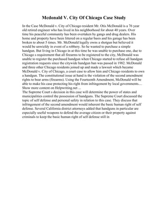 Mcdonald V. City Of Chicago Case Study
In the Case McDonald v. City of Chicago resident Mr. Otis McDonald is a 76 year
old retired engineer who has lived in his neighborhood for about 40 years. Over
time his peaceful community has been overtaken by gangs and drug dealers. His
home and property have been littered on a regular basis and his garage has been
broken to about 5 times. Mr. McDonald legally owns a shotgun but believed it
would be unwieldy in event of a robbery. So he wanted to purchase a simple
handgun. But living in Chicago in at this time he was unable to purchase one, due to
Chicago s requirement that all firearms to be registered to the city, McDonald was
unable to register the purchased handgun when Chicago started to refuse all handgun
registration requests since the citywide handgun ban was passed in 1982. McDonald
and three other Chicago residents joined up and made a lawsuit which became
McDonald v. City of Chicago, a court case to allow him and Chicago residents to own
a handgun. The constitutional issue at hand is the violation of the second amendment
rights to bear arms (firearms). Using the Fourteenth Amendment, McDonald will be
able to make his case protecting his right from infringement by local governments....
Show more content on Helpwriting.net ...
The Supreme Court s decision in this case will determine the power of states and
municipalities control the possession of handguns. The Supreme Court discussed the
topic of self defense and personal safety in relation to this case. They discuss that
infringement of the second amendment would inherent the basic human right of self
defense. Several California district attorneys added that handguns in particular are
especially useful weapons to defend the average citizen or their property against
criminals to keep the basic human right of self defense still in
 