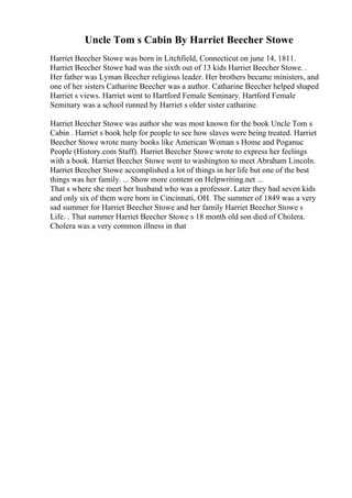 Uncle Tom s Cabin By Harriet Beecher Stowe
Harriet Beecher Stowe was born in Litchfield, Connecticut on june 14, 1811.
Harriet Beecher Stowe had was the sixth out of 13 kids Harriet Beecher Stowe. .
Her father was Lyman Beecher religious leader. Her brothers became ministers, and
one of her sisters Catharine Beecher was a author. Catharine Beecher helped shaped
Harriet s views. Harriet went to Hartford Female Seminary. Hartford Female
Seminary was a school runned by Harriet s older sister catharine.
Harriet Beecher Stowe was author she was most known for the book Uncle Tom s
Cabin . Harriet s book help for people to see how slaves were being treated. Harriet
Beecher Stowe wrote many books like American Woman s Home and Poganuc
People (History.com Staff). Harriet Beecher Stowe wrote to express her feelings
with a book. Harriet Beecher Stowe went to washington to meet Abraham Lincoln.
Harriet Beecher Stowe accomplished a lot of things in her life but one of the best
things was her family. ... Show more content on Helpwriting.net ...
That s where she meet her husband who was a professor. Later they had seven kids
and only six of them were born in Cincinnati, OH. The summer of 1849 was a very
sad summer for Harriet Beecher Stowe and her family Harriet Beecher Stowe s
Life. . That summer Harriet Beecher Stowe s 18 month old son died of Cholera.
Cholera was a very common illness in that
 