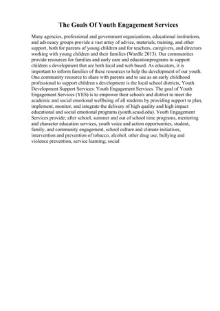 The Goals Of Youth Engagement Services
Many agencies, professional and government organizations, educational institutions,
and advocacy groups provide a vast array of advice, materials, training, and other
support, both for parents of young children and for teachers, caregivers, and directors
working with young children and their families (Wardle 2013). Our communities
provide resources for families and early care and educationprograms to support
children s development that are both local and web based. As educators, it is
important to inform families of these resources to help the development of our youth.
One community resource to share with parents and to use as an early childhood
professional to support children s development is the local school districts, Youth
Development Support Services: Youth Engagement Services. The goal of Youth
Engagement Services (YES) is to empower their schools and district to meet the
academic and social emotional wellbeing of all students by providing support to plan,
implement, monitor, and integrate the delivery of high quality and high impact
educational and social emotional programs (youth.scusd.edu). Youth Engagement
Services provide; after school, summer and out of school time programs, mentoring
and character education services, youth voice and action opportunities, student,
family, and community engagement, school culture and climate initiatives,
intervention and prevention of tobacco, alcohol, other drug use, bullying and
violence prevention, service learning; social
 