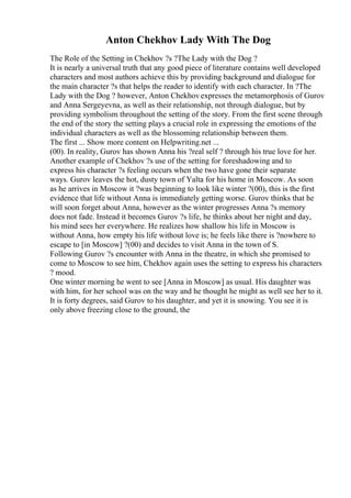 Anton Chekhov Lady With The Dog
The Role of the Setting in Chekhov ?s ?The Lady with the Dog ?
It is nearly a universal truth that any good piece of literature contains well developed
characters and most authors achieve this by providing background and dialogue for
the main character ?s that helps the reader to identify with each character. In ?The
Lady with the Dog ? however, Anton Chekhovexpresses the metamorphosis of Gurov
and Anna Sergeyevna, as well as their relationship, not through dialogue, but by
providing symbolism throughout the setting of the story. From the first scene through
the end of the story the setting plays a crucial role in expressing the emotions of the
individual characters as well as the blossoming relationship between them.
The first ... Show more content on Helpwriting.net ...
(00). In reality, Gurov has shown Anna his ?real self ? through his true love for her.
Another example of Chekhov ?s use of the setting for foreshadowing and to
express his character ?s feeling occurs when the two have gone their separate
ways. Gurov leaves the hot, dusty town of Yalta for his home in Moscow. As soon
as he arrives in Moscow it ?was beginning to look like winter ?(00), this is the first
evidence that life without Anna is immediately getting worse. Gurov thinks that he
will soon forget about Anna, however as the winter progresses Anna ?s memory
does not fade. Instead it becomes Gurov ?s life, he thinks about her night and day,
his mind sees her everywhere. He realizes how shallow his life in Moscow is
without Anna, how empty his life without love is; he feels like there is ?nowhere to
escape to [in Moscow] ?(00) and decides to visit Anna in the town of S.
Following Gurov ?s encounter with Anna in the theatre, in which she promised to
come to Moscow to see him, Chekhov again uses the setting to express his characters
? mood.
One winter morning he went to see [Anna in Moscow] as usual. His daughter was
with him, for her school was on the way and he thought he might as well see her to it.
It is forty degrees, said Gurov to his daughter, and yet it is snowing. You see it is
only above freezing close to the ground, the
 