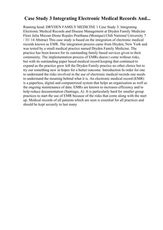 Case Study 3 Integrating Electronic Medical Records And...
Running head: DRYDEN FAMILY MEDICINE 1 Case Study 3: Integrating
Electronic Medical Records and Disease Management at Dryden Family Medicine
Flore Julia Miezan Dione Rojales Prarthana (Monique) Chib National University 7
/ 31/ 14 Abstract This case study is based on the integration of electronic medical
records known as EMR. The integration process came from Dryden, New York and
was tested by a small medical practice named Dryden Family Medicine. The
practice has been known for its outstanding family based services given to their
community. The implementation process of EMRs doesn t come without risks,
but with its outstanding paper based medical record keeping that continued to
expand as the practice grew left the Dryden Family practice no other choice but to
try out something new in hopes for a better outcome. Introduction In order for one
to understand the risks involved in the use of electronic medical records one needs
to understand the meaning behind what it is. An electronic medical record (EMR)
is a paperless, digital and computerized system that helps an organization as well as
the ongoing maintenance of data. EMRs are known to increases efficiency and to
help reduce documentation (Santiago, A). It is particularly hard for smaller group
practices to start the use of EMR because of the risks that come along with the start
up. Medical records of all patients which are seen is essential for all practices and
should be kept securely to last many
 