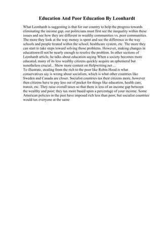 Education And Poor Education By Leonhardt
What Leonhardt is suggesting is that for our country to help the progress towards
eliminating the income gap, our politicians must first see the inequality within these
issues and see how they are different in wealthy communities vs. poor communities.
The more they look at the way money is spent and see the difference in the way
schools and people treated within the school, healthcare system, etc. The more they
can start to take steps toward solving those problems. However, making changes in
educationwill not be nearly enough to resolve the problem. In other sections of
Leonhardt article, he talks about education saying When a society becomes more
educated, many of its less wealthy citizens quickly acquire an ephemeral but
nonetheless crucial... Show more content on Helpwriting.net ...
To illustrate, stealing from the rich to the poor like Robin Hood is what
conservatives say is wrong about socialism, which is what other countries like
Sweden and Canada are closer. Socialist countries tax their citizens more, however
then citizens have to pay less out of pocket for things like education, health care,
transit, etc. They raise overall taxes so that there is less of an income gap between
the wealthy and poor; they tax more based upon a percentage of your income. Some
American policies in the past have imposed rich less than poor, but socialist countries
would tax everyone at the same
 