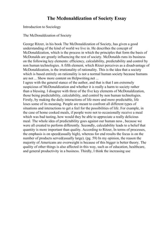 The Mcdonaldization of Society Essay
Introduction to Sociology
The McDonaldization of Society
George Ritzer, in his book The McDonaldization of Society, has given a good
understanding of the kind of world we live in. He describes the concept of
McDonaldization, which is the process in which the principles that form the basis of
McDonalds are greatly influencing the rest of society. McDonalds runs its business
on the following key elements: efficiency, calculability, predictability and control by
non human technologies. A fifth element, which Ritzer perceives as a disadvantage of
McDonaldization, is the irrationality of rationality. This is the idea that a society
which is based entirely on rationality is not a normal human society because humans
are not ... Show more content on Helpwriting.net ...
I agree with the general stance of the author, and that is that I am extremely
suspicious of McDonaldization and whether it is really a harm to society rather
than a blessing. I disagree with three of the five key elements of McDonaldization,
those being predictability, calculability, and control by non human technologies.
Firstly, by making the daily interactions of life more and more predictable, life
loses some of its meaning. People are meant to confront all different types of
situations and interactions to get a feel for the possibilities of life. For example, in
the case of home cooked meals, if people were not to occasionally receive a meal
which was bad tasting, how would they be able to appreciate a really delicious
meal. The whole idea of predictability goes against our human ness , because we
were all created to perform differently. Secondly, calculability leads to a belief that
quantity is more important than quality. According to Ritzer, In terms of processes,
the emphasis is on speed(usually high), whereas for end results the focus is on the
number of products served(usually large). (pg. 59) In my opinion, the reason the
majority of Americans are overweight is because of this bigger is better theory. The
quality of other things is also affected in this way, such as of education, healthcare,
and general productivity in a business. Thirdly, I think the increasing use
 