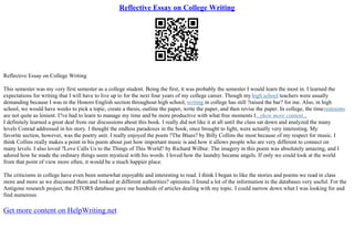 Reflective Essay on College Writing
Reflective Essay on College Writing
This semester was my very first semester as a college student. Being the first, it was probably the semester I would learn the most in. I learned the
expectations for writing that I will have to live up to for the next four years of my college career. Though my high school teachers were usually
demanding because I was in the Honors English section throughout high school, writing in college has still ?raised the bar? for me. Also, in high
school, we would have weeks to pick a topic, create a thesis, outline the paper, write the paper, and then revise the paper. In college, the timerestraints
are not quite as lenient. I?ve had to learn to manage my time and be more productive with what free moments I...show more content...
I definitely learned a great deal from our discussions about this book. I really did not like it at all until the class sat down and analyzed the many
levels Conrad addressed in his story. I thought the endless paradoxes in the book, once brought to light, were actually very interesting. My
favorite section, however, was the poetry unit. I really enjoyed the poem ?The Blues? by Billy Collins the most because of my respect for music. I
think Collins really makes a point in his poem about just how important music is and how it allows people who are very different to connect on
many levels. I also loved ?Love Calls Us to the Things of This World? by Richard Wilbur. The imagery in this poem was absolutely amazing, and I
adored how he made the ordinary things seem mystical with his words. I loved how the laundry became angels. If only we could look at the world
from that point of view more often, it would be a much happier place.
The criticisms in college have even been somewhat enjoyable and interesting to read. I think I began to like the stories and poems we read in class
more and more as we discussed them and looked at different authorities? opinions. I found a lot of the information in the databases very useful. For the
Antigone research project, the JSTORS database gave me hundreds of articles dealing with my topic. I could narrow down what I was looking for and
find numerous
Get more content on HelpWriting.net
 