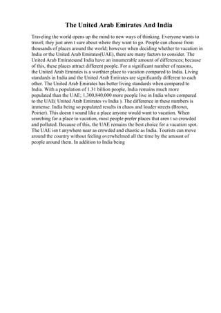 The United Arab Emirates And India
Traveling the world opens up the mind to new ways of thinking. Everyone wants to
travel; they just aren t sure about where they want to go. People can choose from
thousands of places around the world; however when deciding whether to vacation in
India or the United Arab Emirates(UAE), there are many factors to consider. The
United Arab Emiratesand India have an innumerable amount of differences; because
of this, these places attract different people. For a significant number of reasons,
the United Arab Emirates is a worthier place to vacation compared to India. Living
standards in India and the United Arab Emirates are significantly different to each
other. The United Arab Emirates has better living standards when compared to
India. With a population of 1.31 billion people, India remains much more
populated than the UAE; 1,300,840,000 more people live in India when compared
to the UAE( United Arab Emirates vs India ). The difference in these numbers is
immense. India being so populated results in chaos and louder streets (Brown,
Poirier). This doesn t sound like a place anyone would want to vacation. When
searching for a place to vacation, most people prefer places that aren t so crowded
and polluted. Because of this, the UAE remains the best choice for a vacation spot.
The UAE isn t anywhere near as crowded and chaotic as India. Tourists can move
around the country without feeling overwhelmed all the time by the amount of
people around them. In addition to India being
 