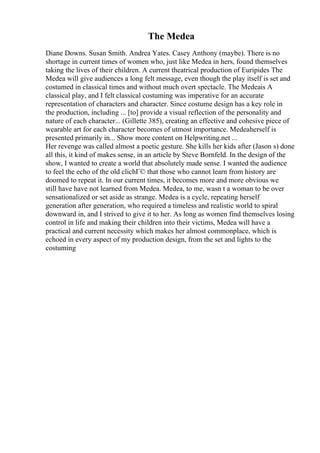 The Medea
Diane Downs. Susan Smith. Andrea Yates. Casey Anthony (maybe). There is no
shortage in current times of women who, just like Medea in hers, found themselves
taking the lives of their children. A current theatrical production of Euripides The
Medea will give audiences a long felt message, even though the play itself is set and
costumed in classical times and without much overt spectacle. The Medeais A
classical play, and I felt classical costuming was imperative for an accurate
representation of characters and character. Since costume design has a key role in
the production, including ... [to] provide a visual reflection of the personality and
nature of each character... (Gillette 385), creating an effective and cohesive piece of
wearable art for each character becomes of utmost importance. Medeaherself is
presented primarily in... Show more content on Helpwriting.net ...
Her revenge was called almost a poetic gesture. She kills her kids after (Jason s) done
all this, it kind of makes sense, in an article by Steve Bornfeld. In the design of the
show, I wanted to create a world that absolutely made sense. I wanted the audience
to feel the echo of the old clichГ© that those who cannot learn from history are
doomed to repeat it. In our current times, it becomes more and more obvious we
still have have not learned from Medea. Medea, to me, wasn t a woman to be over
sensationalized or set aside as strange. Medea is a cycle, repeating herself
generation after generation, who required a timeless and realistic world to spiral
downward in, and I strived to give it to her. As long as women find themselves losing
control in life and making their children into their victims, Medea will have a
practical and current necessity which makes her almost commonplace, which is
echoed in every aspect of my production design, from the set and lights to the
costuming
 
