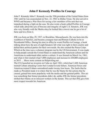 John F Kennedy Profiles In Courage
John F. Kennedy John F. Kennedy was the 35th president of the United States from
1961 until he was assassinated on Nov. 22, 1963 in Dallas Texas. He also served in
WWII and became a War Hero for saving a few members of his unit that was
torpedoed during a fight on the seas. He also wrote a book called Profiles in Courage
which talks about the acts of bravery and integrity of eight U.S. Senators. JFK was
also very friendly with the Media since he looked like a movie star he got a lot of
fame and love from it.
JFK was born on May 29, 1917, in Brookline, Massachusetts. He was born into the
wealthiest of families, and became youngest man and Roman Catholic to be in
Presidential Office. During his time in office he wrote Profiles in Courage, a book
talking about how the acts of eight Senators felt what was right in their country and
defied their political parties for their own needs. He also created the Peace Corps.
Which at the time was a volunteer program run by the US Government. It was made
to help people outside the United States to understand the American culture and for
Americans to understand other nation s culture. It was formed on March 1st, 1961,
and when it first started it had 7,000 employees and increase to 220,000 employees
in 2015. ... Show more content on Helpwriting.net ...
The CIA launched an invasion on Cuba on April 1961, which had 1,600 American
trained Cubans attacking Castro but it ended in total failure. American forces and
American trained Cubans surrendered under twenty four hours. The faults that he
made as President made it to where that he was the blame for the actions that he
caused, gained him more popularity with the media and the general public. This act
was something that former presidents didn t do, unlike JFK the former presidents
shifted their blame on to innocent workers in the Senate. This act that JFK gave him
more respect towards his American
 