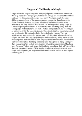 Single and Not Ready to Mingle
Single and Not Ready to Mingle So many single people are under the impression
that they are ready to mingle again, but they are wrong! Are you one of them? How
ready do you think you are to mingle once more? People are single for many
different reasons. Some of the common reasons include that they choose to be
single, just came out of an emotional relationship and went through a trying
breakup, or that they find it difficult to meet the perfect partner. Being Single by
Choice People regularly choose to be alone and there is nothing wrong with that.
Some people perform better in life with a partner alongside them, but you find just
as many who prefer the opposite scenario. Choosing to be alone is perfectly normal
and people make this particular choice for the following reasons: They are
happiest when alone and totally love their own life They find being single to be a
simpler and easier life They enjoy doing all sorts of everyday things and activities
unaccompanied They have never been very social and are introverted around others
Depressed people find that being alone alleviates the depression Being alone give
them chance to reflect on their own situation, life, and future ambitions They have
more fun alone Various individuals find that being alone boost their self esteem Next
time that you wonder about a friend, family member, or colleague who has been
single for a long time, you may consider the above reasons instead of thinking that
something has to
 