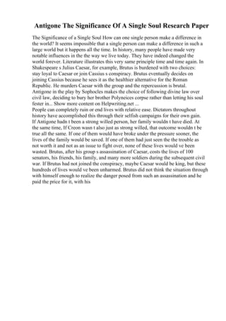 Antigone The Significance Of A Single Soul Research Paper
The Significance of a Single Soul How can one single person make a difference in
the world? It seems impossible that a single person can make a difference in such a
large world but it happens all the time. In history, many people have made very
notable influences in the the way we live today. They have indeed changed the
world forever. Literature illustrates this very same principle time and time again. In
Shakespeare s Julius Caesar, for example, Brutus is burdened with two choices:
stay loyal to Caesar or join Cassius s conspiracy. Brutus eventually decides on
joining Cassius because he sees it as the healthier alternative for the Roman
Republic. He murders Caesar with the group and the repercussion is brutal.
Antigone in the play by Sophocles makes the choice of following divine law over
civil law, deciding to bury her brother Polyneices corpse rather than letting his soul
fester in... Show more content on Helpwriting.net ...
People can completely ruin or end lives with relative ease. Dictators throughout
history have accomplished this through their selfish campaigns for their own gain.
If Antigone hadn t been a strong willed person, her family wouldn t have died. At
the same time, If Creon wasn t also just as strong willed, that outcome wouldn t be
true all the same. If one of them would have broke under the pressure sooner, the
lives of the family would be saved. If one of them had just seen the the trouble as
not worth it and not as an issue to fight over, none of these lives would ve been
wasted. Brutus, after his group s assassination of Caesar, costs the lives of 100
senators, his friends, his family, and many more soldiers during the subsequent civil
war. If Brutus had not joined the conspiracy, maybe Caesar would be king, but these
hundreds of lives would ve been unharmed. Brutus did not think the situation through
with himself enough to realize the danger posed from such an assassination and he
paid the price for it, with his
 