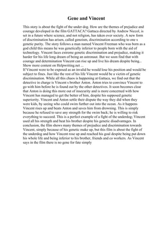 Gene and Vincent
This story is about the fight of the under dog. How are the themes of prejudice and
courage developed in the film GATTACA? Gattaca directed by Andrew Niccol, is
set in a future where science, and not religion, has taken over society. A new form
of discrimination has arisen, called genoism, discrimination according to one s
genetic purity. The story follows a man named Vincent Freeman who was born as a
god child this means he was genetically inferior to people born with the aid of
technology. Vincent faces extreme genetic discrimination and prejudice, making it
harder for his life long dream of being an astronaut. But we soon find that with
courage and determination Vincent can rise up and live his dream despite being...
Show more content on Helpwriting.net ...
If Vincent were to be exposed as an invalid he would lose his position and would be
subject to fines. Just like the rest of his life Vincent would be a victim of genetic
discrimination. While all this chaos is happening at Gattaca, we find out that the
detective in charge is Vincent s brother Anton. Anton tries to convince Vincent to
go with him before he is found out by the other detectives. It soon becomes clear
that Anton is doing this more out of insecurity and is more concerned with how
Vincent has managed to get the better of him, despite his supposed genetic
superiority. Vincent and Anton settle their dispute the way they did when they
were kids, by seeing who could swim further out into the ocean. As it happens
Vincent rises up and beats Anton and saves him from drowning. This is simply
because he refused to save any strength for the swim back; he is willing to risk
everything to succeed. This is a perfect example of a fight of the underdog; Vincent
used all his strength and beat his brother despite his genetic disadvantages. In
conclusion, the film shows many themes of prejudice and discrimination towards
Vincent, simply because of his genetic make up, but this film is about the fight of
the underdog and how Vincent rose up and reached his goal despite being put down
his whole life and being inferior to his brother, friends and co workers. As Vincent
says in the film there is no gene for fate simply
 