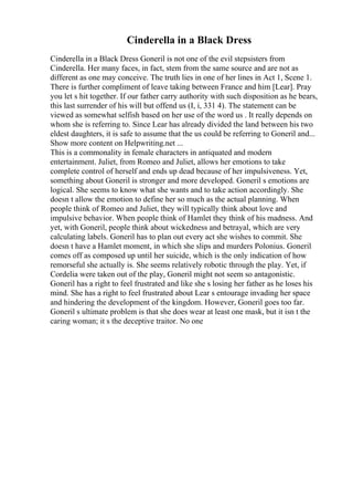 Cinderella in a Black Dress
Cinderella in a Black Dress Goneril is not one of the evil stepsisters from
Cinderella. Her many faces, in fact, stem from the same source and are not as
different as one may conceive. The truth lies in one of her lines in Act 1, Scene 1.
There is further compliment of leave taking between France and him [Lear]. Pray
you let s hit together. If our father carry authority with such disposition as he bears,
this last surrender of his will but offend us (I, i, 331 4). The statement can be
viewed as somewhat selfish based on her use of the word us . It really depends on
whom she is referring to. Since Lear has already divided the land between his two
eldest daughters, it is safe to assume that the us could be referring to Goneril and...
Show more content on Helpwriting.net ...
This is a commonality in female characters in antiquated and modern
entertainment. Juliet, from Romeo and Juliet, allows her emotions to take
complete control of herself and ends up dead because of her impulsiveness. Yet,
something about Goneril is stronger and more developed. Goneril s emotions are
logical. She seems to know what she wants and to take action accordingly. She
doesn t allow the emotion to define her so much as the actual planning. When
people think of Romeo and Juliet, they will typically think about love and
impulsive behavior. When people think of Hamlet they think of his madness. And
yet, with Goneril, people think about wickedness and betrayal, which are very
calculating labels. Goneril has to plan out every act she wishes to commit. She
doesn t have a Hamlet moment, in which she slips and murders Polonius. Goneril
comes off as composed up until her suicide, which is the only indication of how
remorseful she actually is. She seems relatively robotic through the play. Yet, if
Cordelia were taken out of the play, Goneril might not seem so antagonistic.
Goneril has a right to feel frustrated and like she s losing her father as he loses his
mind. She has a right to feel frustrated about Lear s entourage invading her space
and hindering the development of the kingdom. However, Goneril goes too far.
Goneril s ultimate problem is that she does wear at least one mask, but it isn t the
caring woman; it s the deceptive traitor. No one
 