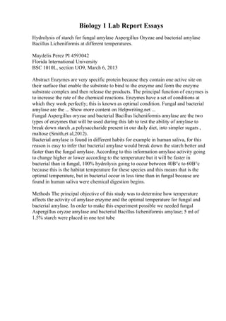 Biology 1 Lab Report Essays
Hydrolysis of starch for fungal amylase Aspergillus Oryzae and bacterial amylase
Bacillus Licheniformis at different temperatures.
Maydelis Perez PI 4593042
Florida International University
BSC 1010L, section UO9, March 6, 2013
Abstract Enzymes are very specific protein because they contain one active site on
their surface that enable the substrate to bind to the enzyme and form the enzyme
substrate complex and then release the products. The principal function of enzymes is
to increase the rate of the chemical reactions. Enzymes have a set of conditions at
which they work perfectly; this is known as optimal condition. Fungal and bacterial
amylase are the ... Show more content on Helpwriting.net ...
Fungal Aspergillus oryzae and bacterial Bacillus licheniformis amylase are the two
types of enzymes that will be used during this lab to test the ability of amylase to
break down starch ,a polysaccharide present in our daily diet, into simpler sugars ,
maltose (Smith,et al,2012).
Bacterial amylase is found in different habits for example in human saliva, for this
reason is easy to infer that bacterial amylase would break down the starch better and
faster than the fungal amylase. According to this information amylase activity going
to change higher or lower according to the temperature but it will be faster in
bacterial than in fungal, 100% hydrolysis going to occur between 40В°c to 60В°c
because this is the habitat temperature for these species and this means that is the
optimal temperature, but in bacterial occur in less time than in fungal because are
found in human saliva were chemical digestion begins.
Methods The principal objective of this study was to determine how temperature
affects the activity of amylase enzyme and the optimal temperature for fungal and
bacterial amylase. In order to make this experiment possible we needed fungal
Aspergillus oryzae amylase and bacterial Bacillus licheniformis amylase; 5 ml of
1.5% starch were placed in one test tube
 