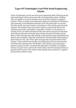 Types Of Technologies Used With Social Engineering
Attacks
Types of technologies can be used with social engineering attack Following are the
some technologies which can be used with social engineering attacks. Phishing:
This term applies to an email seeming to have come from a honest to goodness
business, a bank, or charge card organization asking for verification of information
and cautioning of some desperate outcomes on the off chance that it is not done.
The letter for the most part contains a connection to a fake website page that looks
authentic with company logos and content and has a structure that may ask for
username, passwords, card numbers or pin detail. Vishing: It is the practice of
utilizing Voice over Internet Protocol (VoIP) innovation to trap private individual
and monetary information from the open with the end goal of monetary reward.
Spam e mails: Messages that offer kinships, redirection, blessings and different free
pictures and information exploit the namelessness and fellowship of the Internet to
plant malicious code. The worker opens messages and connections thrash which
Trojans, Viruses and Worms and other uninvited projects discover their direction
into frameworks and networks. Pop Window: The assailant s maverick project
produces a pop up window, saying that the application availability was dropped
because of system issues, and now the client needs to return his id and secret key to
proceed with his session. The clueless client speedily does as asked for, in light of
the fact that he wishes to keep
 