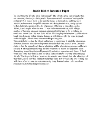Justin Bieber Research Paper
Do you think the life of a child star is rough? The life of a child star is tough; they
are constantly in the eye of the public. Fame comes with pressure of having to be
perfect 24/7, it causes them to do harmful things to themselves, and they have
internal problems that the public may not see. Being famous at a young age can
be fun, but it also comes with a lot of pressure of having to be perfect. Justin
Bieber, for example, when he was 12, was an internet sensation, with a large
number of fans and an eager manager arranging for the teen to fly to Atlanta to
consider a record deal. He was faced with a life changing decision that could make or
break him. Lindsay Lohan became famous at only the age of 3 by being a model,
and starring in... Show more content on Helpwriting.net ...
The public believes that the life of a child star is glamorous. It might be glamorous,
however, the stars miss out on important times in their life, such as prom. Another
claim is that the stars already know what they will be when they grow up, and how to
achieve it. Though in reality they have to be careful to not let the paparazzi catch
them doing something that could potentially ruin their reputation and future. A final
belief that some may think is that the child stars don t have to worry about making
friends. That is probably true, however, they could have friends that take advantage of
their fame, and if they had friends before their fame they wouldn t be able to hang out
with them often because they are constantly busy. In conclusion, child stars have
personal conflicts that the public may not
 