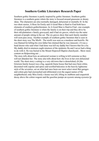 Southern Gothic Literature Research Paper
Southern gothic literature is partly inspired by gothic literature. Southern gothic
literature is a southern genre where the story is focused around gruesome or dreary
ideas. The characters are also normally damaged, delusional or mentally ill. In the
two short stories, A Rose for Emily and A Good Man is Hard to Find both have
elements of southern gothicliterature. In A Good Man is Hard to Find , one example
of southern gothic literature is when the family is on their trip and they drive by
their old plantation s family graveyard, and it had six graves, which was the same
amount of people sitting in the car. The six graves show that each family member
will soon pass away. Another example of southern gothic literature that is seen in
the short story was The Misfit . The misfit was seen as a murderer and horrific. He
was blamed for killing his own father but claimed that he was innocent. ( It was a
head doctor who said what I had done was kill my daddy but I known that for a lie.
My daddy died in nineteen ought nineteen of the epidemic flu and I never had a thing
to do with it. He was buried in the Mount Hopewell Baptist churchyard... Show more
content on Helpwriting.net ...
The story tells about how an antisocial woman is willing to kill someone so they
will not abandon her. The story also tells about how she lives in her own delusional
world. The short story s setting is a very old town that is demolished, (It [the
Grierson family house] was a big, squarish frame house that had once been white,
decorated with cupolas and spires and scrolled balconies in the heavily lightsome
style of the seventies, set on what had once been our most select street But garages
and cotton gins had encroached and obliterated even the august names of the
neighborhood; only Miss Emily s house was left, lifting its stubborn and coquettish
decay above the cotton wagons and the gasoline pumps an eyesore among eyesores [p
 