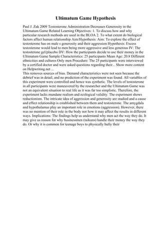 Ultimatum Game Hypothesis
Paul J. Zak 2009 Testosterone Administration Decreases Generosity in the
Ultimatum Game Related Learning Objectives: 1. To discuss how and why
particular research methods are used in the BLOA 2. To what extent do biological
factors affect human relationship Aim/Hypothesis: Aim: To explore the effect of
testosterone has on male s generosity and their aggression Hypothesis: Excess
testosterone would lead to men being more aggressive and less generous IV: The
testosterone gel/placebo DV: How the participants decide to use their money in the
Ultimatum Game Sample Characteristics: 25 participants Mean Age: 20.8 Different
ethnicities and cultures Only men Procedure: The 25 participants were interviewed
by a certified doctor and were asked questions regarding their... Show more content
on Helpwriting.net ...
This removes sources of bias. Demand characteristics were not seen because the
debrief was in detail, and no prediction of the experiment was found. All variables of
this experiment were controlled and hence was synthetic. The levels of testosterone
in all participants were maneuvered by the researcher and the Ultimatum Game was
not an equivalent situation to real life as it was far too simplistic. Therefore, the
experiment lacks mundane realism and ecological validity. The experiment shows
reductionism. The intricate idea of aggression and generosity are studied and a cause
and effect relationship is established between them and testosterone. The amygdala
and hypothalamus play an important role in emotions (aggression). However, there
was no mention of their role in the body nor how it may affect the results in different
ways. Implications: The findings help us understand why men act the way they do. It
may give us reason for why businessmen (taikuns) handle their money the way they
do. Or why it is common for teenage boys to physically bully their
 