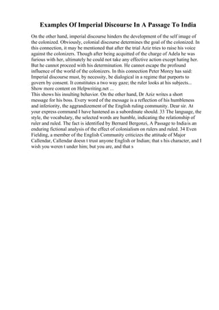 Examples Of Imperial Discourse In A Passage To India
On the other hand, imperial discourse hinders the development of the self image of
the colonized. Obviously, colonial discourse determines the goal of the colonized. In
this connection, it may be mentioned that after the trial Aziz tries to raise his voice
against the colonizers. Though after being acquitted of the charge of Adela he was
furious with her, ultimately he could not take any effective action except hating her.
But he cannot proceed with his determination. He cannot escape the profound
influence of the world of the colonizers. In this connection Peter Morey has said:
Imperial discourse must, by necessity, be dialogical in a regime that purports to
govern by consent. It constitutes a two way gaze; the ruler looks at his subjects...
Show more content on Helpwriting.net ...
This shows his insulting behavior. On the other hand, Dr Aziz writes a short
message for his boss. Every word of the message is a reflection of his humbleness
and inferiority, the aggrandizement of the English ruling community. Dear sir. At
your express command I have hastened as a subordinate should. 33 The language, the
style, the vocabulary, the selected words are humble, indicating the relationship of
ruler and ruled. The fact is identified by Bernard Bergonzi, A Passage to Indiais an
enduring fictional analysis of the effect of colonialism on rulers and ruled. 34 Even
Fielding, a member of the English Community criticizes the attitude of Major
Callendar, Callendar doesn t trust anyone English or Indian; that s his character, and I
wish you weren t under him; but you are, and that s
 