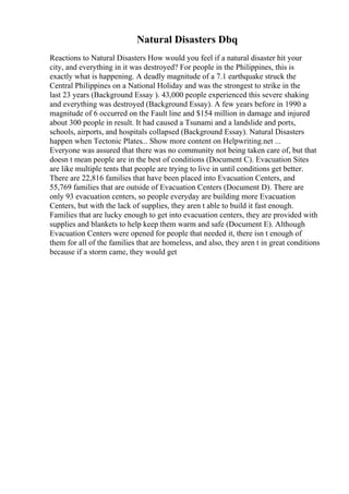 Natural Disasters Dbq
Reactions to Natural Disasters How would you feel if a natural disaster hit your
city, and everything in it was destroyed? For people in the Philippines, this is
exactly what is happening. A deadly magnitude of a 7.1 earthquake struck the
Central Philippines on a National Holiday and was the strongest to strike in the
last 23 years (Background Essay ). 43,000 people experienced this severe shaking
and everything was destroyed (Background Essay). A few years before in 1990 a
magnitude of 6 occurred on the Fault line and $154 million in damage and injured
about 300 people in result. It had caused a Tsunami and a landslide and ports,
schools, airports, and hospitals collapsed (Background Essay). Natural Disasters
happen when Tectonic Plates... Show more content on Helpwriting.net ...
Everyone was assured that there was no community not being taken care of, but that
doesn t mean people are in the best of conditions (Document C). Evacuation Sites
are like multiple tents that people are trying to live in until conditions get better.
There are 22,816 families that have been placed into Evacuation Centers, and
55,769 families that are outside of Evacuation Centers (Document D). There are
only 93 evacuation centers, so people everyday are building more Evacuation
Centers, but with the lack of supplies, they aren t able to build it fast enough.
Families that are lucky enough to get into evacuation centers, they are provided with
supplies and blankets to help keep them warm and safe (Document E). Although
Evacuation Centers were opened for people that needed it, there isn t enough of
them for all of the families that are homeless, and also, they aren t in great conditions
because if a storm came, they would get
 