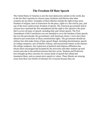 The Freedom Of Hate Speech
The United States of America is one the most democratic nations in the world, due
to the fact that it permits its citizens many freedoms and liberties that other
countries do not allow. Examples of these liberties include the right to bear arms,
freedom of religion, lack of restrictions for the press, rights to a fair trial by jury, and
one of the more controversial, freedom of speech. The American government and its
citizens have stretched the first amendment and the right to free speech to the point
that it covers all types of speech, including hate and violent speech. The First
Amendment of the Constitution was not intended to cover the freedom of hate speech,
but over the past decade, the government s and American citizen s views have been
altered to put restrictions on these constitutional rights. The government should not
enforce laws that make forms of hate speech illegal, including discriminatory speech
on college campuses, acts of hateful violence, and uncensored content on the internet.
On college campuses, free expression of political and religious affiliations has
always been encouraged and accepted by the university and other students up until
recent years due to the political tensions that have arose. Students and Professors
have brought up their concerns for various kinds of speech that offend and
traumatize them, such as conservative speech or values. These liberals are straying
away from their core beliefs of tolerance for everyone because they are
 