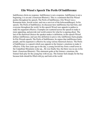 Elie Wiesel s Speech The Perils Of Indifference
Indifference elicits no response. Indifference is not a response. Indifference is not a
beginning; it is an end. (American Rhetoric). This is a sentiment that Elie Wiesel
pushes throughout his speech, The Perils of Indifference. Elie Wiesel was a
Romanian born, Jewish writer, and was a survivor of the holocaust(Berger). In his
speech, The Perils of Indifference, he discusses how indifference has hurt him, and
everyone throughout the world. In this speech Wiesel uses appeals to pathos to
make his argument effective. Examples are scattered across the speech to make it
more appealing, and provide real world context for what he is arguing about. The
last of the rhetorical choices the speaker makes is definition, in this speech Wiesel
defines indifference, and uses this definition to prove why indifference hurts people.
In Elie Wiesels speech, The Perils of Indifference, he argues that indifference hurts
people, and his argument is effective by using various rhetorical choices. The Perils
of Indifference is a speech which uses appeals to the listener s emotions to make it
effective. Fifty four years ago to the day, a young Jewish boy from a small town in
the Carpathian Mountains woke up,...He was finally free, but there was no joy in his
heart. (American Rhetoric). This statement grabs at the listener s emotions, the
listener feels pity for the young boy with no joy. The listener feels deeply for the boy
because kids should be filled with joy and look at the world
 