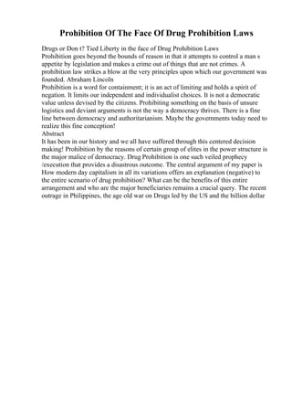Prohibition Of The Face Of Drug Prohibition Laws
Drugs or Don t? Tied Liberty in the face of Drug Prohibition Laws
Prohibition goes beyond the bounds of reason in that it attempts to control a man s
appetite by legislation and makes a crime out of things that are not crimes. A
prohibition law strikes a blow at the very principles upon which our government was
founded. Abraham Lincoln
Prohibition is a word for containment; it is an act of limiting and holds a spirit of
negation. It limits our independent and individualist choices. It is not a democratic
value unless devised by the citizens. Prohibiting something on the basis of unsure
logistics and deviant arguments is not the way a democracy thrives. There is a fine
line between democracy and authoritarianism. Maybe the governments today need to
realize this fine conception!
Abstract
It has been in our history and we all have suffered through this centered decision
making! Prohibition by the reasons of certain group of elites in the power structure is
the major malice of democracy. Drug Prohibition is one such veiled prophecy
/execution that provides a disastrous outcome. The central argument of my paper is
How modern day capitalism in all its variations offers an explanation (negative) to
the entire scenario of drug prohibition? What can be the benefits of this entire
arrangement and who are the major beneficiaries remains a crucial query. The recent
outrage in Philippines, the age old war on Drugs led by the US and the billion dollar
 
