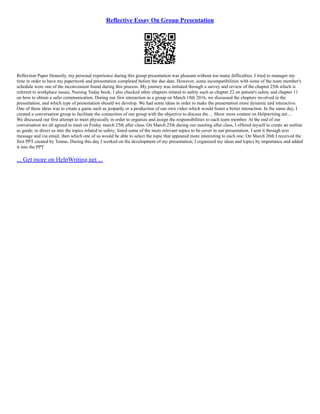 Reflective Essay On Group Presentation
Reflection Paper Honestly, my personal experience during this group presentation was pleasant without too many difficulties. I tried to manager my
time in order to have my paperwork and presentation completed before the due date. However, some incompatibilities with some of the team member's
schedule were one of the inconvenient found during this process. My journey was initiated through a survey and review of the chapter 25th which is
referent to workplace issues, Nursing Today book; I also checked other chapters related to safety such as chapter 22 on patient's safety and chapter 11
on how to obtain a safer communication. During our first interaction as a group on March 18th 2016, we discussed the chapters involved in the
presentation, and which type of presentation should we develop. We had some ideas in order to make the presentation more dynamic and interactive.
One of these ideas was to create a game such as jeopardy or a production of our own video which would foster a better interaction. In the same day, I
created a conversation group to facilitate the connection of our group with the objective to discuss the ... Show more content on Helpwriting.net ...
We discussed our first attempt to meet physically in order to organize and assign the responsibilities to each team member. At the end of our
conversation we all agreed to meet on Friday march 25th after class. On March 25th during our meeting after class, I offered myself to create an outline
as guide, to direct us into the topics related to safety; listed some of the more relevant topics to be cover in our presentation. I sent it through text
message and via email, then which one of us would be able to select the topic that appeared more interesting to each one. On March 26th I received the
first PPT created by Tomas. During this day I worked on the development of my presentation; I organized my ideas and topics by importance and added
it into the PPT
... Get more on HelpWriting.net ...
 