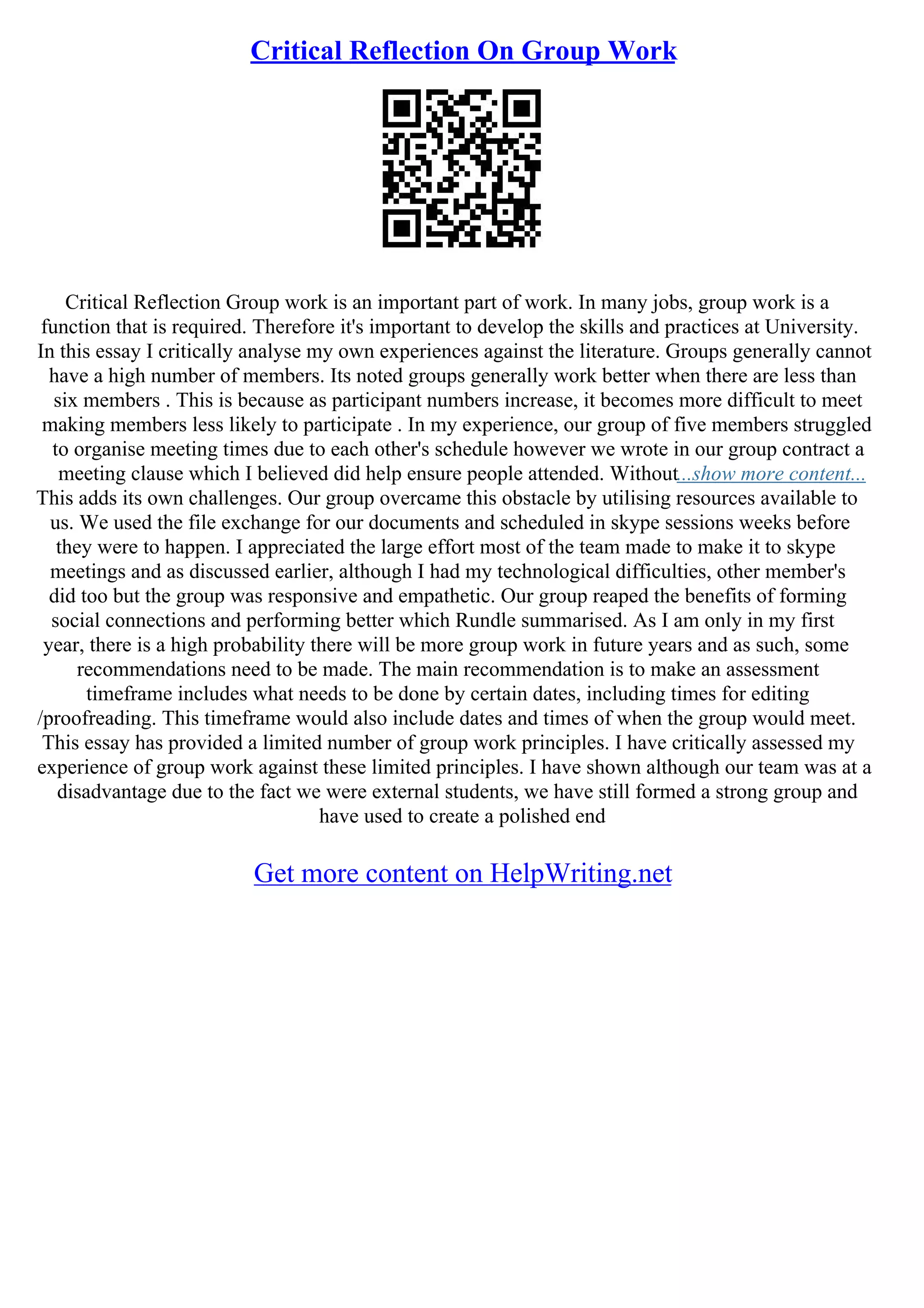 Critical Reflection On Group Work
Critical Reflection Group work is an important part of work. In many jobs, group work is a
function that is required. Therefore it's important to develop the skills and practices at University.
In this essay I critically analyse my own experiences against the literature. Groups generally cannot
have a high number of members. Its noted groups generally work better when there are less than
six members . This is because as participant numbers increase, it becomes more difficult to meet
making members less likely to participate . In my experience, our group of five members struggled
to organise meeting times due to each other's schedule however we wrote in our group contract a
meeting clause which I believed did help ensure people attended. Without...show more content...
This adds its own challenges. Our group overcame this obstacle by utilising resources available to
us. We used the file exchange for our documents and scheduled in skype sessions weeks before
they were to happen. I appreciated the large effort most of the team made to make it to skype
meetings and as discussed earlier, although I had my technological difficulties, other member's
did too but the group was responsive and empathetic. Our group reaped the benefits of forming
social connections and performing better which Rundle summarised. As I am only in my first
year, there is a high probability there will be more group work in future years and as such, some
recommendations need to be made. The main recommendation is to make an assessment
timeframe includes what needs to be done by certain dates, including times for editing
/proofreading. This timeframe would also include dates and times of when the group would meet.
This essay has provided a limited number of group work principles. I have critically assessed my
experience of group work against these limited principles. I have shown although our team was at a
disadvantage due to the fact we were external students, we have still formed a strong group and
have used to create a polished end
Get more content on HelpWriting.net
 
