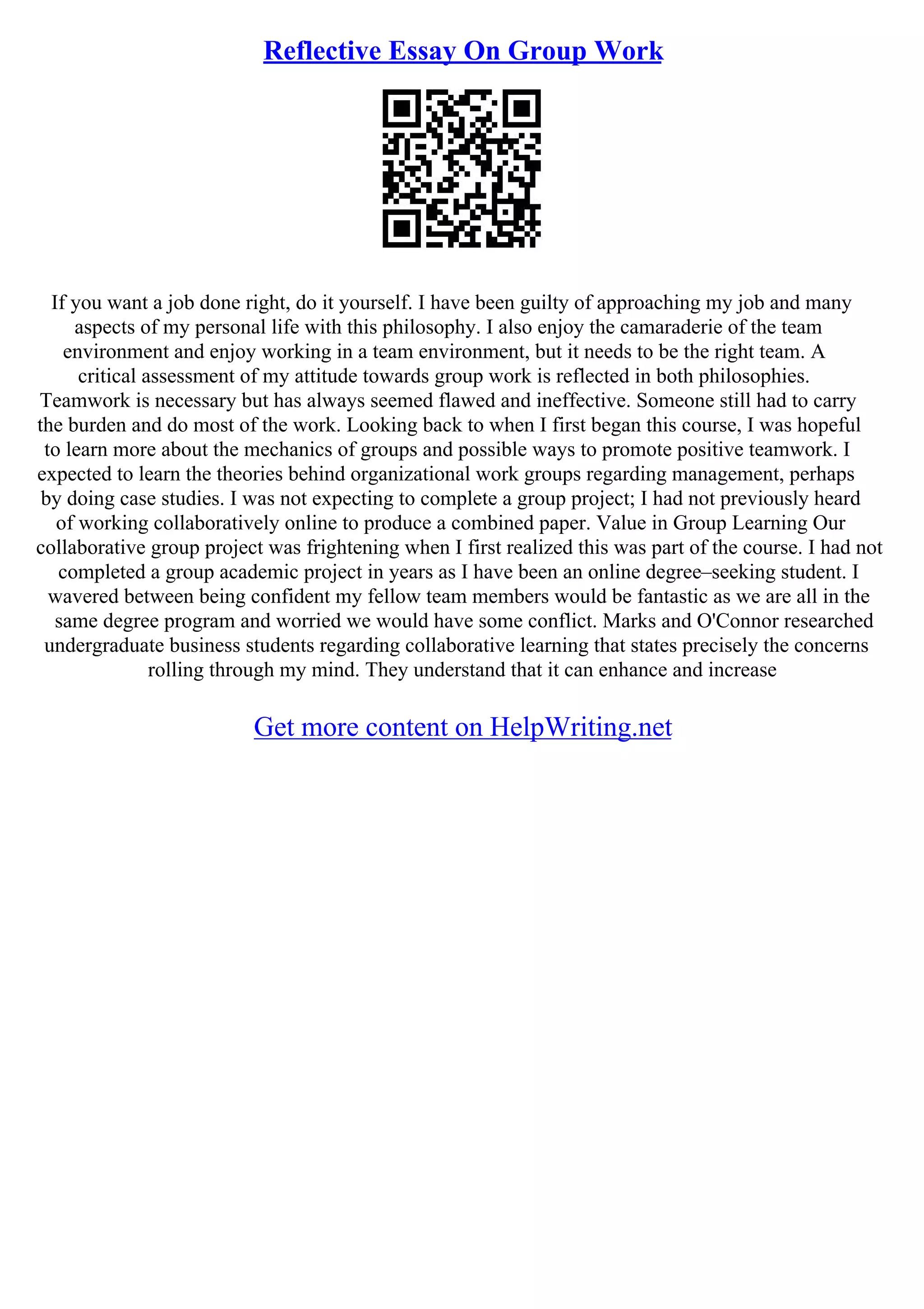 Reflective Essay On Group Work
If you want a job done right, do it yourself. I have been guilty of approaching my job and many
aspects of my personal life with this philosophy. I also enjoy the camaraderie of the team
environment and enjoy working in a team environment, but it needs to be the right team. A
critical assessment of my attitude towards group work is reflected in both philosophies.
Teamwork is necessary but has always seemed flawed and ineffective. Someone still had to carry
the burden and do most of the work. Looking back to when I first began this course, I was hopeful
to learn more about the mechanics of groups and possible ways to promote positive teamwork. I
expected to learn the theories behind organizational work groups regarding management, perhaps
by doing case studies. I was not expecting to complete a group project; I had not previously heard
of working collaboratively online to produce a combined paper. Value in Group Learning Our
collaborative group project was frightening when I first realized this was part of the course. I had not
completed a group academic project in years as I have been an online degree–seeking student. I
wavered between being confident my fellow team members would be fantastic as we are all in the
same degree program and worried we would have some conflict. Marks and O'Connor researched
undergraduate business students regarding collaborative learning that states precisely the concerns
rolling through my mind. They understand that it can enhance and increase
Get more content on HelpWriting.net
 