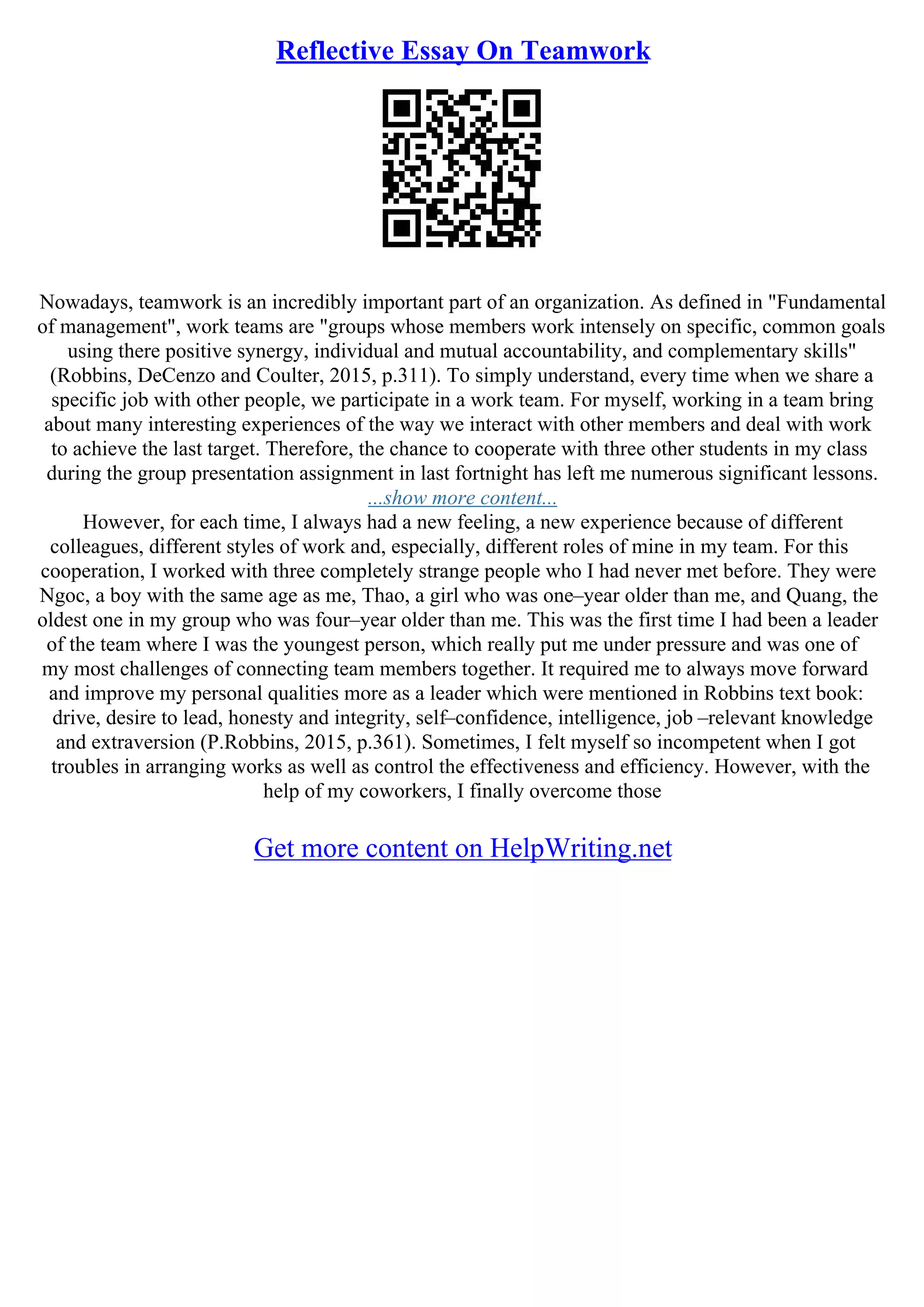 Reflective Essay On Teamwork
Nowadays, teamwork is an incredibly important part of an organization. As defined in "Fundamental
of management", work teams are "groups whose members work intensely on specific, common goals
using there positive synergy, individual and mutual accountability, and complementary skills"
(Robbins, DeCenzo and Coulter, 2015, p.311). To simply understand, every time when we share a
specific job with other people, we participate in a work team. For myself, working in a team bring
about many interesting experiences of the way we interact with other members and deal with work
to achieve the last target. Therefore, the chance to cooperate with three other students in my class
during the group presentation assignment in last fortnight has left me numerous significant lessons.
...show more content...
However, for each time, I always had a new feeling, a new experience because of different
colleagues, different styles of work and, especially, different roles of mine in my team. For this
cooperation, I worked with three completely strange people who I had never met before. They were
Ngoc, a boy with the same age as me, Thao, a girl who was one–year older than me, and Quang, the
oldest one in my group who was four–year older than me. This was the first time I had been a leader
of the team where I was the youngest person, which really put me under pressure and was one of
my most challenges of connecting team members together. It required me to always move forward
and improve my personal qualities more as a leader which were mentioned in Robbins text book:
drive, desire to lead, honesty and integrity, self–confidence, intelligence, job –relevant knowledge
and extraversion (P.Robbins, 2015, p.361). Sometimes, I felt myself so incompetent when I got
troubles in arranging works as well as control the effectiveness and efficiency. However, with the
help of my coworkers, I finally overcome those
Get more content on HelpWriting.net
 