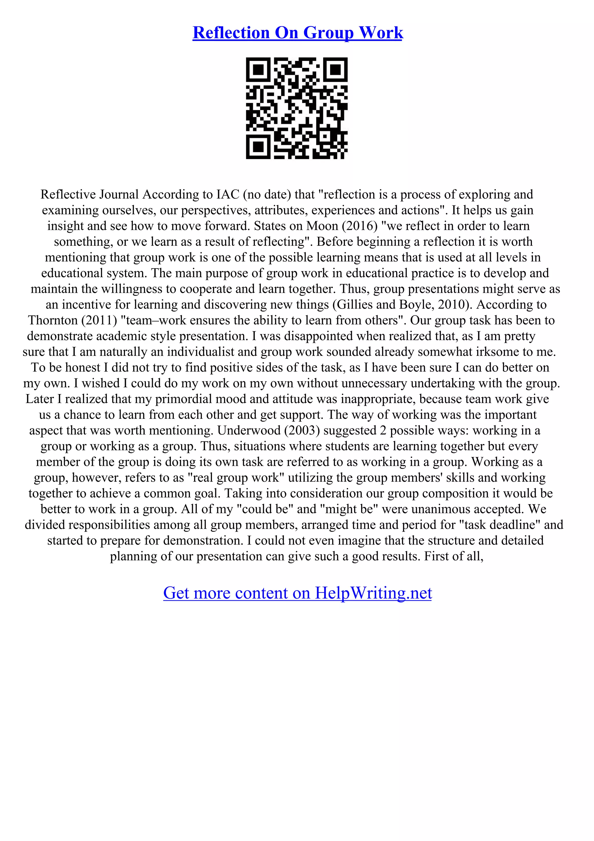 Reflection On Group Work
Reflective Journal According to IAC (no date) that "reflection is a process of exploring and
examining ourselves, our perspectives, attributes, experiences and actions". It helps us gain
insight and see how to move forward. States on Moon (2016) "we reflect in order to learn
something, or we learn as a result of reflecting". Before beginning a reflection it is worth
mentioning that group work is one of the possible learning means that is used at all levels in
educational system. The main purpose of group work in educational practice is to develop and
maintain the willingness to cooperate and learn together. Thus, group presentations might serve as
an incentive for learning and discovering new things (Gillies and Boyle, 2010). According to
Thornton (2011) "team–work ensures the ability to learn from others". Our group task has been to
demonstrate academic style presentation. I was disappointed when realized that, as I am pretty
sure that I am naturally an individualist and group work sounded already somewhat irksome to me.
To be honest I did not try to find positive sides of the task, as I have been sure I can do better on
my own. I wished I could do my work on my own without unnecessary undertaking with the group.
Later I realized that my primordial mood and attitude was inappropriate, because team work give
us a chance to learn from each other and get support. The way of working was the important
aspect that was worth mentioning. Underwood (2003) suggested 2 possible ways: working in a
group or working as a group. Thus, situations where students are learning together but every
member of the group is doing its own task are referred to as working in a group. Working as a
group, however, refers to as "real group work" utilizing the group members' skills and working
together to achieve a common goal. Taking into consideration our group composition it would be
better to work in a group. All of my "could be" and "might be" were unanimous accepted. We
divided responsibilities among all group members, arranged time and period for "task deadline" and
started to prepare for demonstration. I could not even imagine that the structure and detailed
planning of our presentation can give such a good results. First of all,
Get more content on HelpWriting.net
 