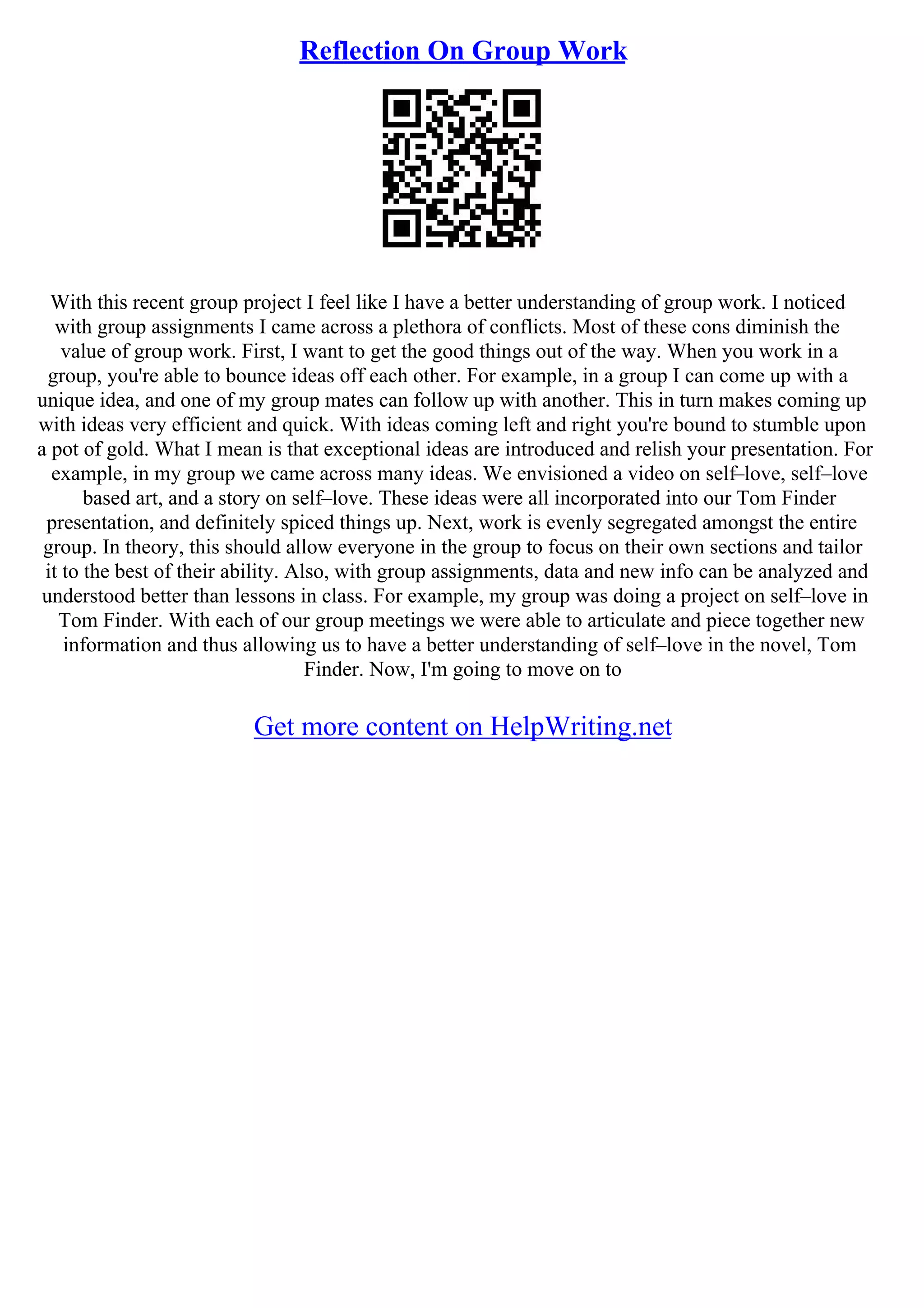 Reflection On Group Work
With this recent group project I feel like I have a better understanding of group work. I noticed
with group assignments I came across a plethora of conflicts. Most of these cons diminish the
value of group work. First, I want to get the good things out of the way. When you work in a
group, you're able to bounce ideas off each other. For example, in a group I can come up with a
unique idea, and one of my group mates can follow up with another. This in turn makes coming up
with ideas very efficient and quick. With ideas coming left and right you're bound to stumble upon
a pot of gold. What I mean is that exceptional ideas are introduced and relish your presentation. For
example, in my group we came across many ideas. We envisioned a video on self–love, self–love
based art, and a story on self–love. These ideas were all incorporated into our Tom Finder
presentation, and definitely spiced things up. Next, work is evenly segregated amongst the entire
group. In theory, this should allow everyone in the group to focus on their own sections and tailor
it to the best of their ability. Also, with group assignments, data and new info can be analyzed and
understood better than lessons in class. For example, my group was doing a project on self–love in
Tom Finder. With each of our group meetings we were able to articulate and piece together new
information and thus allowing us to have a better understanding of self–love in the novel, Tom
Finder. Now, I'm going to move on to
Get more content on HelpWriting.net
 