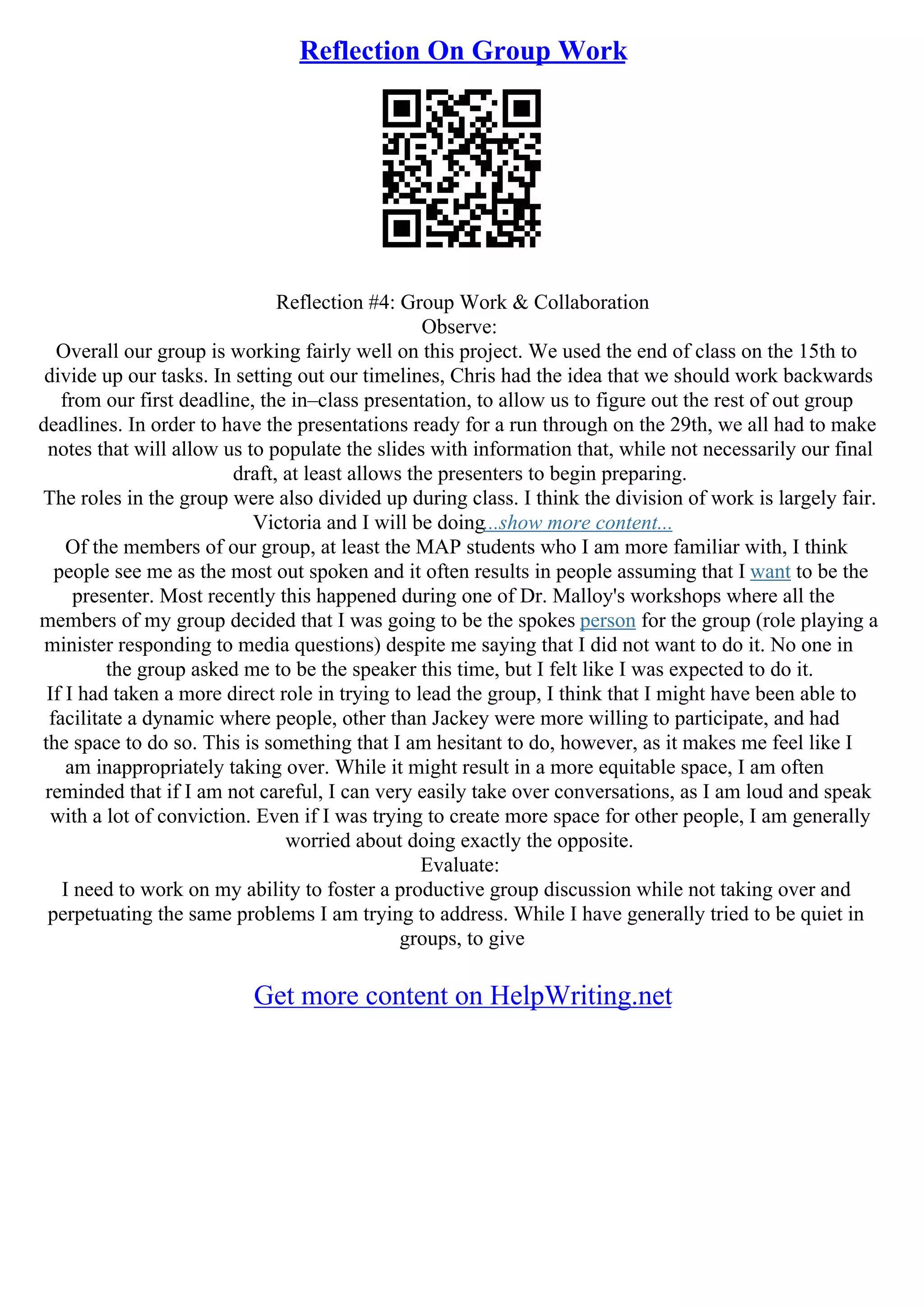 Reflection On Group Work
Reflection #4: Group Work & Collaboration
Observe:
Overall our group is working fairly well on this project. We used the end of class on the 15th to
divide up our tasks. In setting out our timelines, Chris had the idea that we should work backwards
from our first deadline, the in–class presentation, to allow us to figure out the rest of out group
deadlines. In order to have the presentations ready for a run through on the 29th, we all had to make
notes that will allow us to populate the slides with information that, while not necessarily our final
draft, at least allows the presenters to begin preparing.
The roles in the group were also divided up during class. I think the division of work is largely fair.
Victoria and I will be doing...show more content...
Of the members of our group, at least the MAP students who I am more familiar with, I think
people see me as the most out spoken and it often results in people assuming that I want to be the
presenter. Most recently this happened during one of Dr. Malloy's workshops where all the
members of my group decided that I was going to be the spokes person for the group (role playing a
minister responding to media questions) despite me saying that I did not want to do it. No one in
the group asked me to be the speaker this time, but I felt like I was expected to do it.
If I had taken a more direct role in trying to lead the group, I think that I might have been able to
facilitate a dynamic where people, other than Jackey were more willing to participate, and had
the space to do so. This is something that I am hesitant to do, however, as it makes me feel like I
am inappropriately taking over. While it might result in a more equitable space, I am often
reminded that if I am not careful, I can very easily take over conversations, as I am loud and speak
with a lot of conviction. Even if I was trying to create more space for other people, I am generally
worried about doing exactly the opposite.
Evaluate:
I need to work on my ability to foster a productive group discussion while not taking over and
perpetuating the same problems I am trying to address. While I have generally tried to be quiet in
groups, to give
Get more content on HelpWriting.net
 