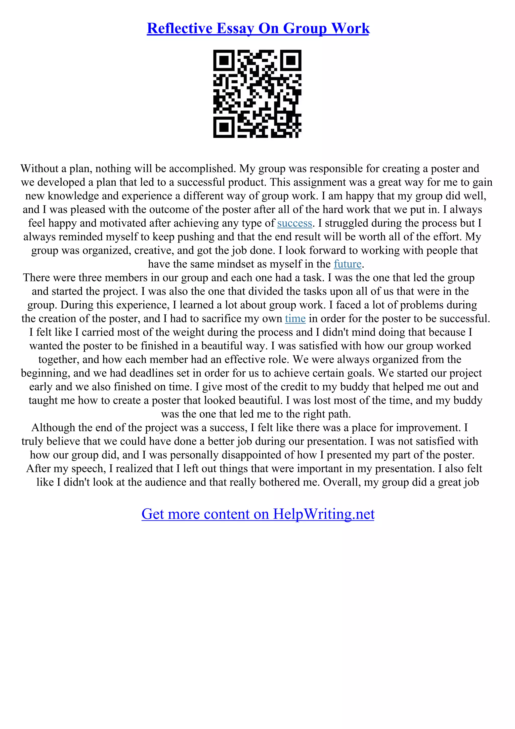 Reflective Essay On Group Work
Without a plan, nothing will be accomplished. My group was responsible for creating a poster and
we developed a plan that led to a successful product. This assignment was a great way for me to gain
new knowledge and experience a different way of group work. I am happy that my group did well,
and I was pleased with the outcome of the poster after all of the hard work that we put in. I always
feel happy and motivated after achieving any type of success. I struggled during the process but I
always reminded myself to keep pushing and that the end result will be worth all of the effort. My
group was organized, creative, and got the job done. I look forward to working with people that
have the same mindset as myself in the future.
There were three members in our group and each one had a task. I was the one that led the group
and started the project. I was also the one that divided the tasks upon all of us that were in the
group. During this experience, I learned a lot about group work. I faced a lot of problems during
the creation of the poster, and I had to sacrifice my own time in order for the poster to be successful.
I felt like I carried most of the weight during the process and I didn't mind doing that because I
wanted the poster to be finished in a beautiful way. I was satisfied with how our group worked
together, and how each member had an effective role. We were always organized from the
beginning, and we had deadlines set in order for us to achieve certain goals. We started our project
early and we also finished on time. I give most of the credit to my buddy that helped me out and
taught me how to create a poster that looked beautiful. I was lost most of the time, and my buddy
was the one that led me to the right path.
Although the end of the project was a success, I felt like there was a place for improvement. I
truly believe that we could have done a better job during our presentation. I was not satisfied with
how our group did, and I was personally disappointed of how I presented my part of the poster.
After my speech, I realized that I left out things that were important in my presentation. I also felt
like I didn't look at the audience and that really bothered me. Overall, my group did a great job
Get more content on HelpWriting.net
 