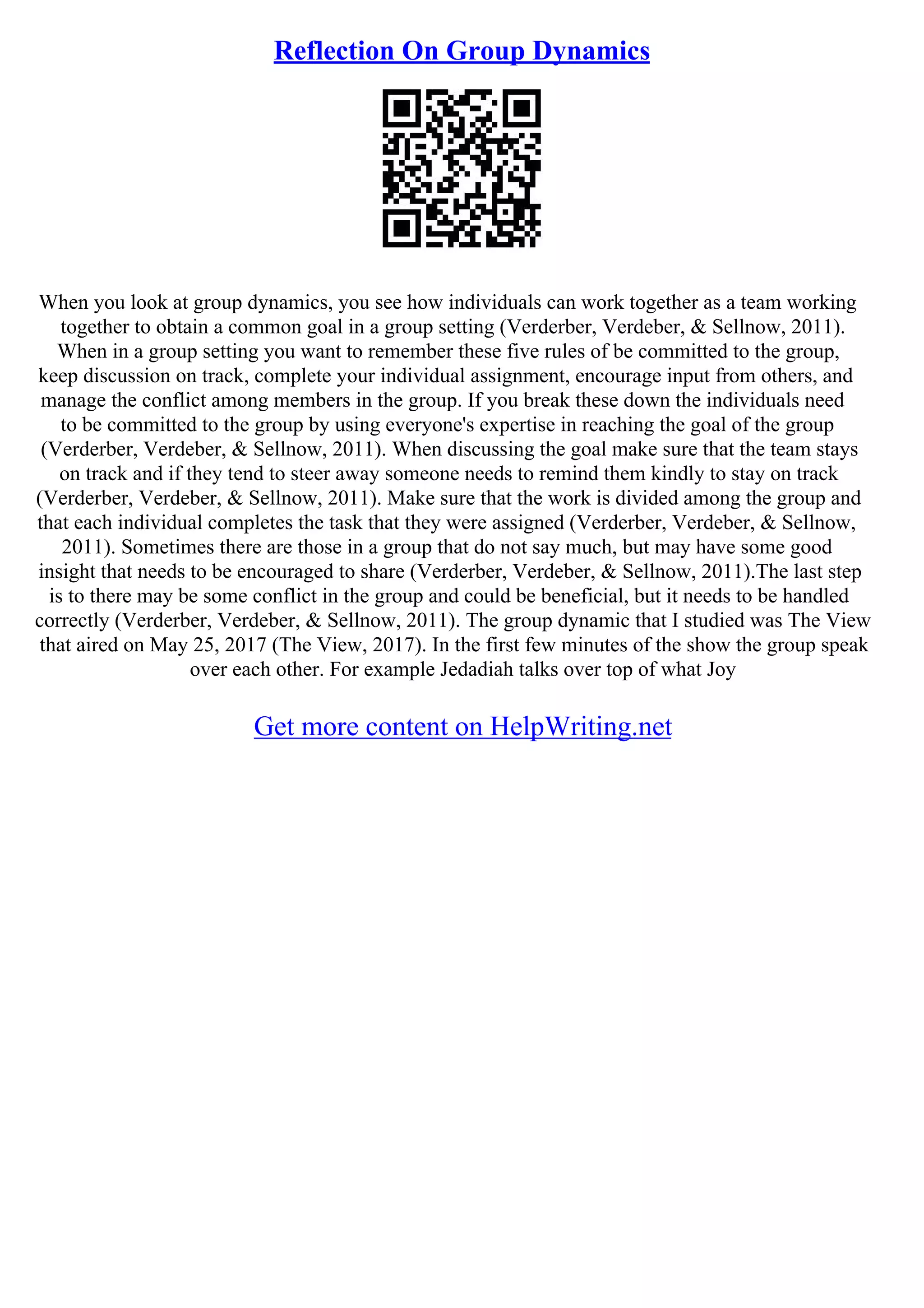 Reflection On Group Dynamics
When you look at group dynamics, you see how individuals can work together as a team working
together to obtain a common goal in a group setting (Verderber, Verdeber, & Sellnow, 2011).
When in a group setting you want to remember these five rules of be committed to the group,
keep discussion on track, complete your individual assignment, encourage input from others, and
manage the conflict among members in the group. If you break these down the individuals need
to be committed to the group by using everyone's expertise in reaching the goal of the group
(Verderber, Verdeber, & Sellnow, 2011). When discussing the goal make sure that the team stays
on track and if they tend to steer away someone needs to remind them kindly to stay on track
(Verderber, Verdeber, & Sellnow, 2011). Make sure that the work is divided among the group and
that each individual completes the task that they were assigned (Verderber, Verdeber, & Sellnow,
2011). Sometimes there are those in a group that do not say much, but may have some good
insight that needs to be encouraged to share (Verderber, Verdeber, & Sellnow, 2011).The last step
is to there may be some conflict in the group and could be beneficial, but it needs to be handled
correctly (Verderber, Verdeber, & Sellnow, 2011). The group dynamic that I studied was The View
that aired on May 25, 2017 (The View, 2017). In the first few minutes of the show the group speak
over each other. For example Jedadiah talks over top of what Joy
Get more content on HelpWriting.net
 