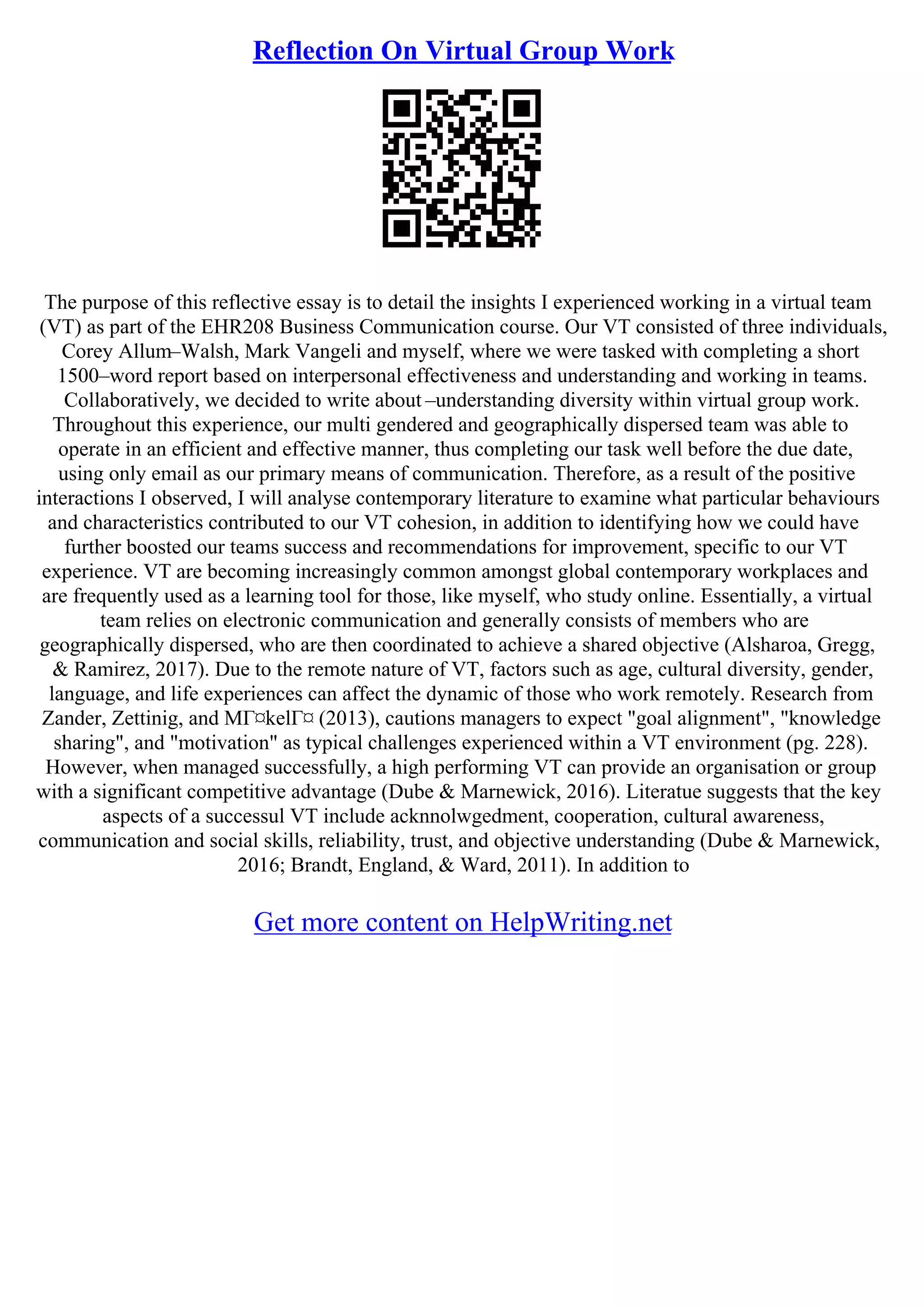 Reflection On Virtual Group Work
The purpose of this reflective essay is to detail the insights I experienced working in a virtual team
(VT) as part of the EHR208 Business Communication course. Our VT consisted of three individuals,
Corey Allum–Walsh, Mark Vangeli and myself, where we were tasked with completing a short
1500–word report based on interpersonal effectiveness and understanding and working in teams.
Collaboratively, we decided to write about –understanding diversity within virtual group work.
Throughout this experience, our multi gendered and geographically dispersed team was able to
operate in an efficient and effective manner, thus completing our task well before the due date,
using only email as our primary means of communication. Therefore, as a result of the positive
interactions I observed, I will analyse contemporary literature to examine what particular behaviours
and characteristics contributed to our VT cohesion, in addition to identifying how we could have
further boosted our teams success and recommendations for improvement, specific to our VT
experience. VT are becoming increasingly common amongst global contemporary workplaces and
are frequently used as a learning tool for those, like myself, who study online. Essentially, a virtual
team relies on electronic communication and generally consists of members who are
geographically dispersed, who are then coordinated to achieve a shared objective (Alsharoa, Gregg,
& Ramirez, 2017). Due to the remote nature of VT, factors such as age, cultural diversity, gender,
language, and life experiences can affect the dynamic of those who work remotely. Research from
Zander, Zettinig, and MГ¤kelГ¤ (2013), cautions managers to expect "goal alignment", "knowledge
sharing", and "motivation" as typical challenges experienced within a VT environment (pg. 228).
However, when managed successfully, a high performing VT can provide an organisation or group
with a significant competitive advantage (Dube & Marnewick, 2016). Literatue suggests that the key
aspects of a successul VT include acknnolwgedment, cooperation, cultural awareness,
communication and social skills, reliability, trust, and objective understanding (Dube & Marnewick,
2016; Brandt, England, & Ward, 2011). In addition to
Get more content on HelpWriting.net
 