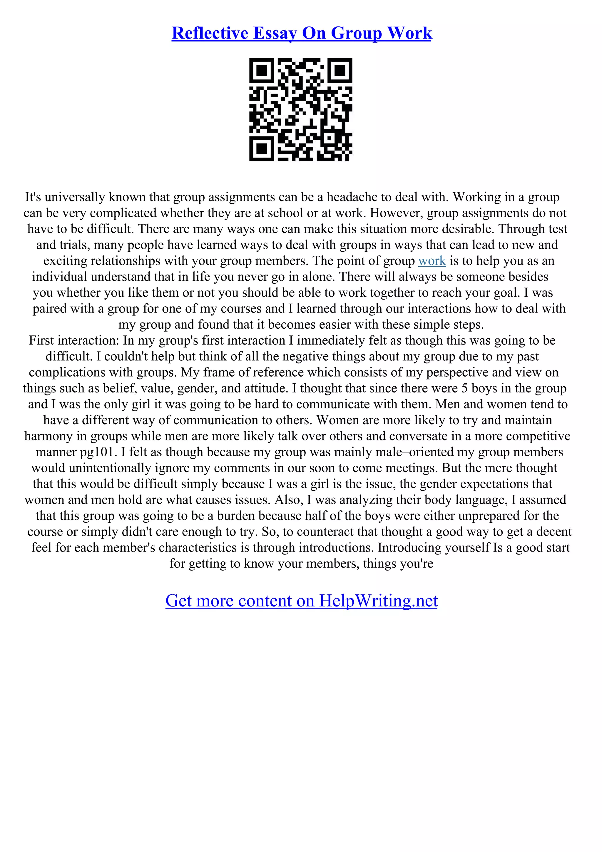 Reflective Essay On Group Work
It's universally known that group assignments can be a headache to deal with. Working in a group
can be very complicated whether they are at school or at work. However, group assignments do not
have to be difficult. There are many ways one can make this situation more desirable. Through test
and trials, many people have learned ways to deal with groups in ways that can lead to new and
exciting relationships with your group members. The point of group work is to help you as an
individual understand that in life you never go in alone. There will always be someone besides
you whether you like them or not you should be able to work together to reach your goal. I was
paired with a group for one of my courses and I learned through our interactions how to deal with
my group and found that it becomes easier with these simple steps.
First interaction: In my group's first interaction I immediately felt as though this was going to be
difficult. I couldn't help but think of all the negative things about my group due to my past
complications with groups. My frame of reference which consists of my perspective and view on
things such as belief, value, gender, and attitude. I thought that since there were 5 boys in the group
and I was the only girl it was going to be hard to communicate with them. Men and women tend to
have a different way of communication to others. Women are more likely to try and maintain
harmony in groups while men are more likely talk over others and conversate in a more competitive
manner pg101. I felt as though because my group was mainly male–oriented my group members
would unintentionally ignore my comments in our soon to come meetings. But the mere thought
that this would be difficult simply because I was a girl is the issue, the gender expectations that
women and men hold are what causes issues. Also, I was analyzing their body language, I assumed
that this group was going to be a burden because half of the boys were either unprepared for the
course or simply didn't care enough to try. So, to counteract that thought a good way to get a decent
feel for each member's characteristics is through introductions. Introducing yourself Is a good start
for getting to know your members, things you're
Get more content on HelpWriting.net
 