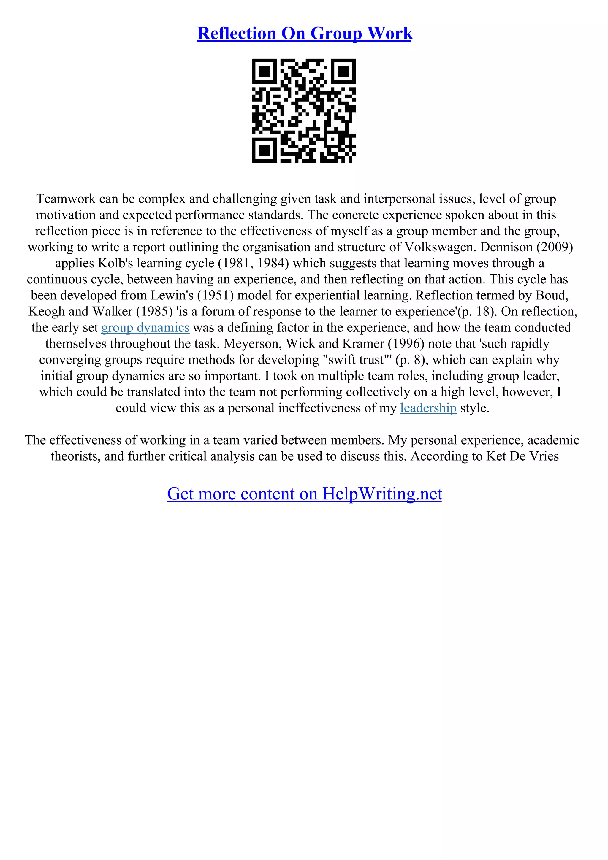 Reflection On Group Work
Teamwork can be complex and challenging given task and interpersonal issues, level of group
motivation and expected performance standards. The concrete experience spoken about in this
reflection piece is in reference to the effectiveness of myself as a group member and the group,
working to write a report outlining the organisation and structure of Volkswagen. Dennison (2009)
applies Kolb's learning cycle (1981, 1984) which suggests that learning moves through a
continuous cycle, between having an experience, and then reflecting on that action. This cycle has
been developed from Lewin's (1951) model for experiential learning. Reflection termed by Boud,
Keogh and Walker (1985) 'is a forum of response to the learner to experience'(p. 18). On reflection,
the early set group dynamics was a defining factor in the experience, and how the team conducted
themselves throughout the task. Meyerson, Wick and Kramer (1996) note that 'such rapidly
converging groups require methods for developing "swift trust"' (p. 8), which can explain why
initial group dynamics are so important. I took on multiple team roles, including group leader,
which could be translated into the team not performing collectively on a high level, however, I
could view this as a personal ineffectiveness of my leadership style.
The effectiveness of working in a team varied between members. My personal experience, academic
theorists, and further critical analysis can be used to discuss this. According to Ket De Vries
Get more content on HelpWriting.net
 