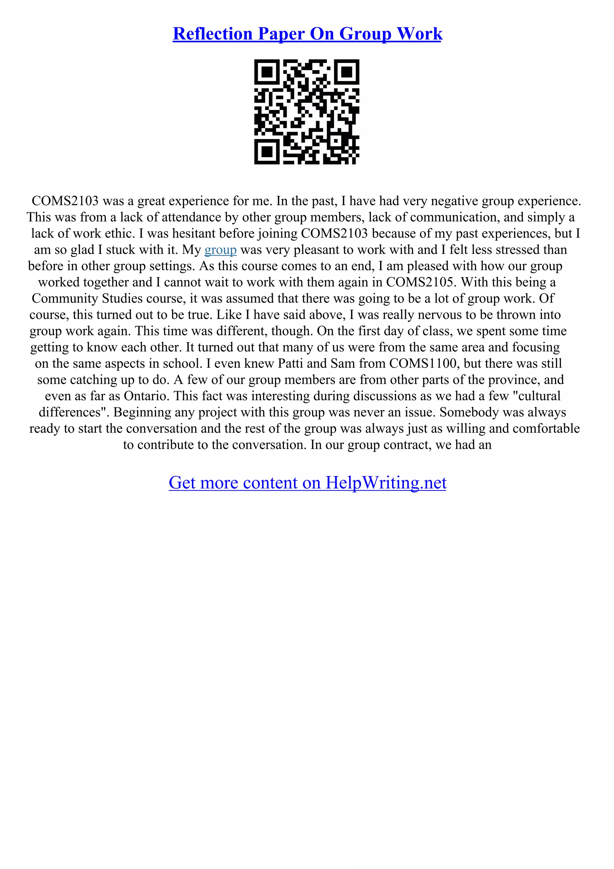 Reflection Paper On Group Work
COMS2103 was a great experience for me. In the past, I have had very negative group experience.
This was from a lack of attendance by other group members, lack of communication, and simply a
lack of work ethic. I was hesitant before joining COMS2103 because of my past experiences, but I
am so glad I stuck with it. My group was very pleasant to work with and I felt less stressed than
before in other group settings. As this course comes to an end, I am pleased with how our group
worked together and I cannot wait to work with them again in COMS2105. With this being a
Community Studies course, it was assumed that there was going to be a lot of group work. Of
course, this turned out to be true. Like I have said above, I was really nervous to be thrown into
group work again. This time was different, though. On the first day of class, we spent some time
getting to know each other. It turned out that many of us were from the same area and focusing
on the same aspects in school. I even knew Patti and Sam from COMS1100, but there was still
some catching up to do. A few of our group members are from other parts of the province, and
even as far as Ontario. This fact was interesting during discussions as we had a few "cultural
differences". Beginning any project with this group was never an issue. Somebody was always
ready to start the conversation and the rest of the group was always just as willing and comfortable
to contribute to the conversation. In our group contract, we had an
Get more content on HelpWriting.net
 