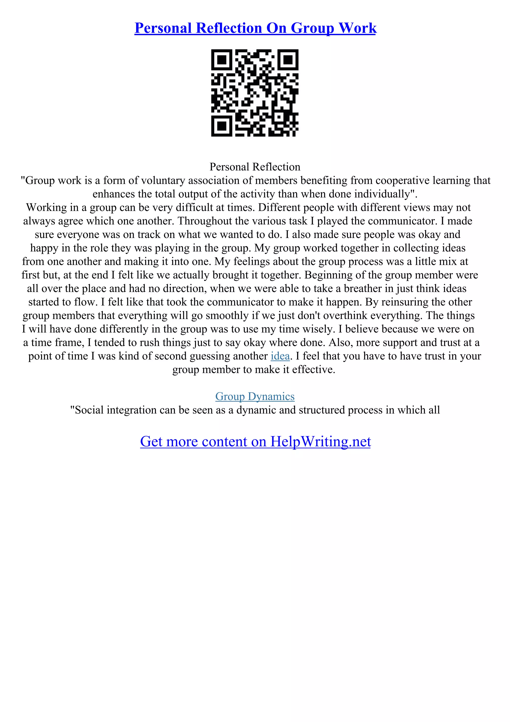Personal Reflection On Group Work
Personal Reflection
"Group work is a form of voluntary association of members benefiting from cooperative learning that
enhances the total output of the activity than when done individually".
Working in a group can be very difficult at times. Different people with different views may not
always agree which one another. Throughout the various task I played the communicator. I made
sure everyone was on track on what we wanted to do. I also made sure people was okay and
happy in the role they was playing in the group. My group worked together in collecting ideas
from one another and making it into one. My feelings about the group process was a little mix at
first but, at the end I felt like we actually brought it together. Beginning of the group member were
all over the place and had no direction, when we were able to take a breather in just think ideas
started to flow. I felt like that took the communicator to make it happen. By reinsuring the other
group members that everything will go smoothly if we just don't overthink everything. The things
I will have done differently in the group was to use my time wisely. I believe because we were on
a time frame, I tended to rush things just to say okay where done. Also, more support and trust at a
point of time I was kind of second guessing another idea. I feel that you have to have trust in your
group member to make it effective.
Group Dynamics
"Social integration can be seen as a dynamic and structured process in which all
Get more content on HelpWriting.net
 