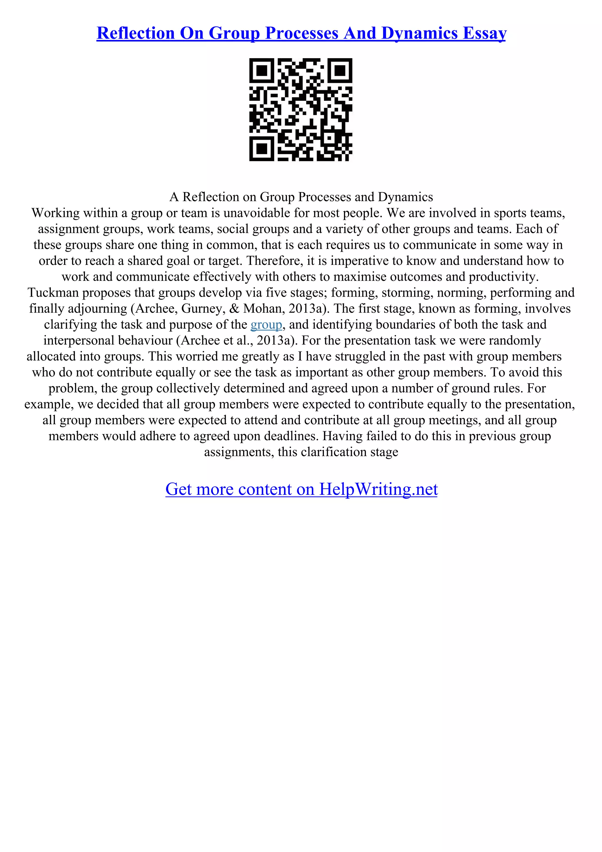 Reflection On Group Processes And Dynamics Essay
A Reflection on Group Processes and Dynamics
Working within a group or team is unavoidable for most people. We are involved in sports teams,
assignment groups, work teams, social groups and a variety of other groups and teams. Each of
these groups share one thing in common, that is each requires us to communicate in some way in
order to reach a shared goal or target. Therefore, it is imperative to know and understand how to
work and communicate effectively with others to maximise outcomes and productivity.
Tuckman proposes that groups develop via five stages; forming, storming, norming, performing and
finally adjourning (Archee, Gurney, & Mohan, 2013a). The first stage, known as forming, involves
clarifying the task and purpose of the group, and identifying boundaries of both the task and
interpersonal behaviour (Archee et al., 2013a). For the presentation task we were randomly
allocated into groups. This worried me greatly as I have struggled in the past with group members
who do not contribute equally or see the task as important as other group members. To avoid this
problem, the group collectively determined and agreed upon a number of ground rules. For
example, we decided that all group members were expected to contribute equally to the presentation,
all group members were expected to attend and contribute at all group meetings, and all group
members would adhere to agreed upon deadlines. Having failed to do this in previous group
assignments, this clarification stage
Get more content on HelpWriting.net
 