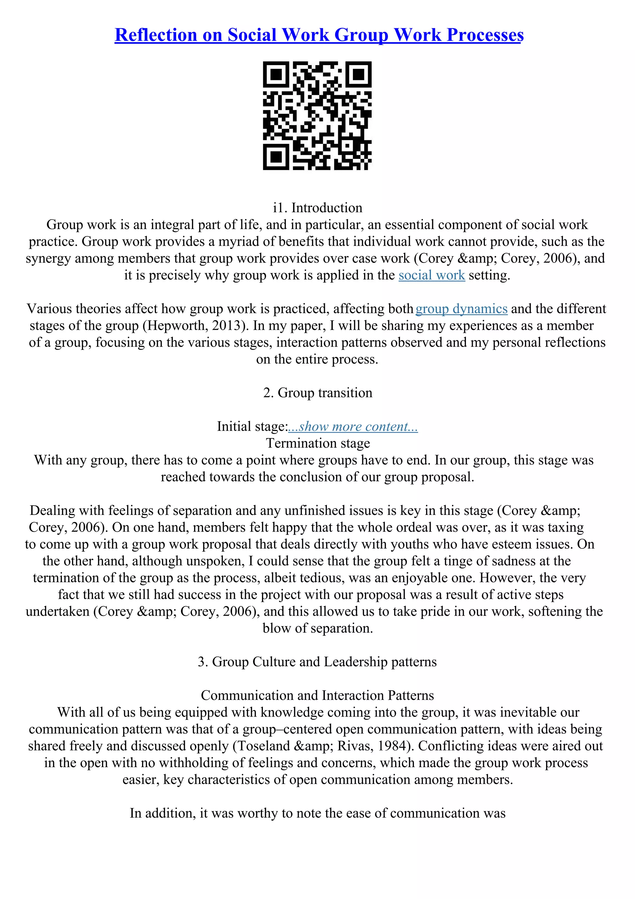 Reflection on Social Work Group Work Processes
i1. Introduction
Group work is an integral part of life, and in particular, an essential component of social work
practice. Group work provides a myriad of benefits that individual work cannot provide, such as the
synergy among members that group work provides over case work (Corey &amp; Corey, 2006), and
it is precisely why group work is applied in the social work setting.
Various theories affect how group work is practiced, affecting bothgroup dynamics and the different
stages of the group (Hepworth, 2013). In my paper, I will be sharing my experiences as a member
of a group, focusing on the various stages, interaction patterns observed and my personal reflections
on the entire process.
2. Group transition
Initial stage:...show more content...
Termination stage
With any group, there has to come a point where groups have to end. In our group, this stage was
reached towards the conclusion of our group proposal.
Dealing with feelings of separation and any unfinished issues is key in this stage (Corey &amp;
Corey, 2006). On one hand, members felt happy that the whole ordeal was over, as it was taxing
to come up with a group work proposal that deals directly with youths who have esteem issues. On
the other hand, although unspoken, I could sense that the group felt a tinge of sadness at the
termination of the group as the process, albeit tedious, was an enjoyable one. However, the very
fact that we still had success in the project with our proposal was a result of active steps
undertaken (Corey &amp; Corey, 2006), and this allowed us to take pride in our work, softening the
blow of separation.
3. Group Culture and Leadership patterns
Communication and Interaction Patterns
With all of us being equipped with knowledge coming into the group, it was inevitable our
communication pattern was that of a group–centered open communication pattern, with ideas being
shared freely and discussed openly (Toseland &amp; Rivas, 1984). Conflicting ideas were aired out
in the open with no withholding of feelings and concerns, which made the group work process
easier, key characteristics of open communication among members.
In addition, it was worthy to note the ease of communication was
 