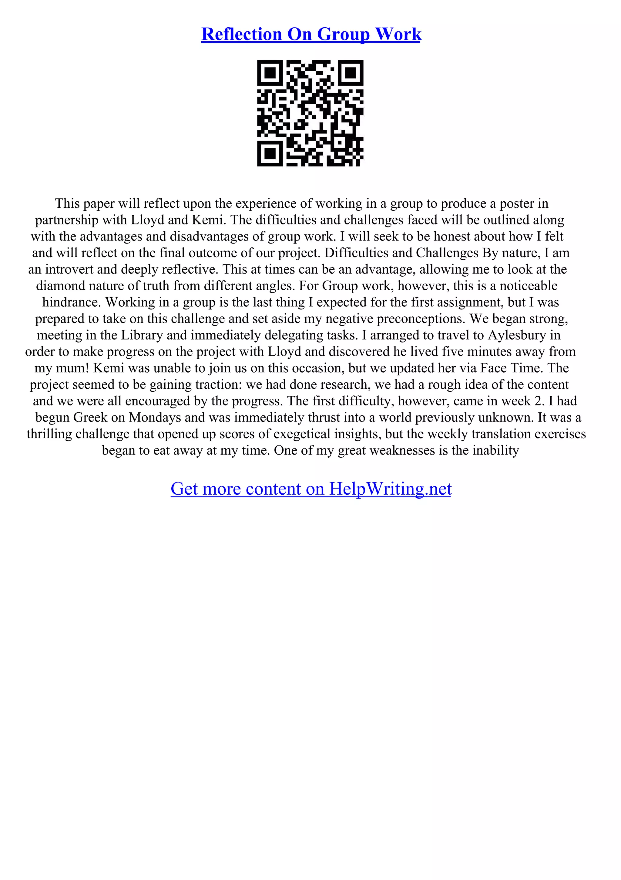 Reflection On Group Work
This paper will reflect upon the experience of working in a group to produce a poster in
partnership with Lloyd and Kemi. The difficulties and challenges faced will be outlined along
with the advantages and disadvantages of group work. I will seek to be honest about how I felt
and will reflect on the final outcome of our project. Difficulties and Challenges By nature, I am
an introvert and deeply reflective. This at times can be an advantage, allowing me to look at the
diamond nature of truth from different angles. For Group work, however, this is a noticeable
hindrance. Working in a group is the last thing I expected for the first assignment, but I was
prepared to take on this challenge and set aside my negative preconceptions. We began strong,
meeting in the Library and immediately delegating tasks. I arranged to travel to Aylesbury in
order to make progress on the project with Lloyd and discovered he lived five minutes away from
my mum! Kemi was unable to join us on this occasion, but we updated her via Face Time. The
project seemed to be gaining traction: we had done research, we had a rough idea of the content
and we were all encouraged by the progress. The first difficulty, however, came in week 2. I had
begun Greek on Mondays and was immediately thrust into a world previously unknown. It was a
thrilling challenge that opened up scores of exegetical insights, but the weekly translation exercises
began to eat away at my time. One of my great weaknesses is the inability
Get more content on HelpWriting.net
 