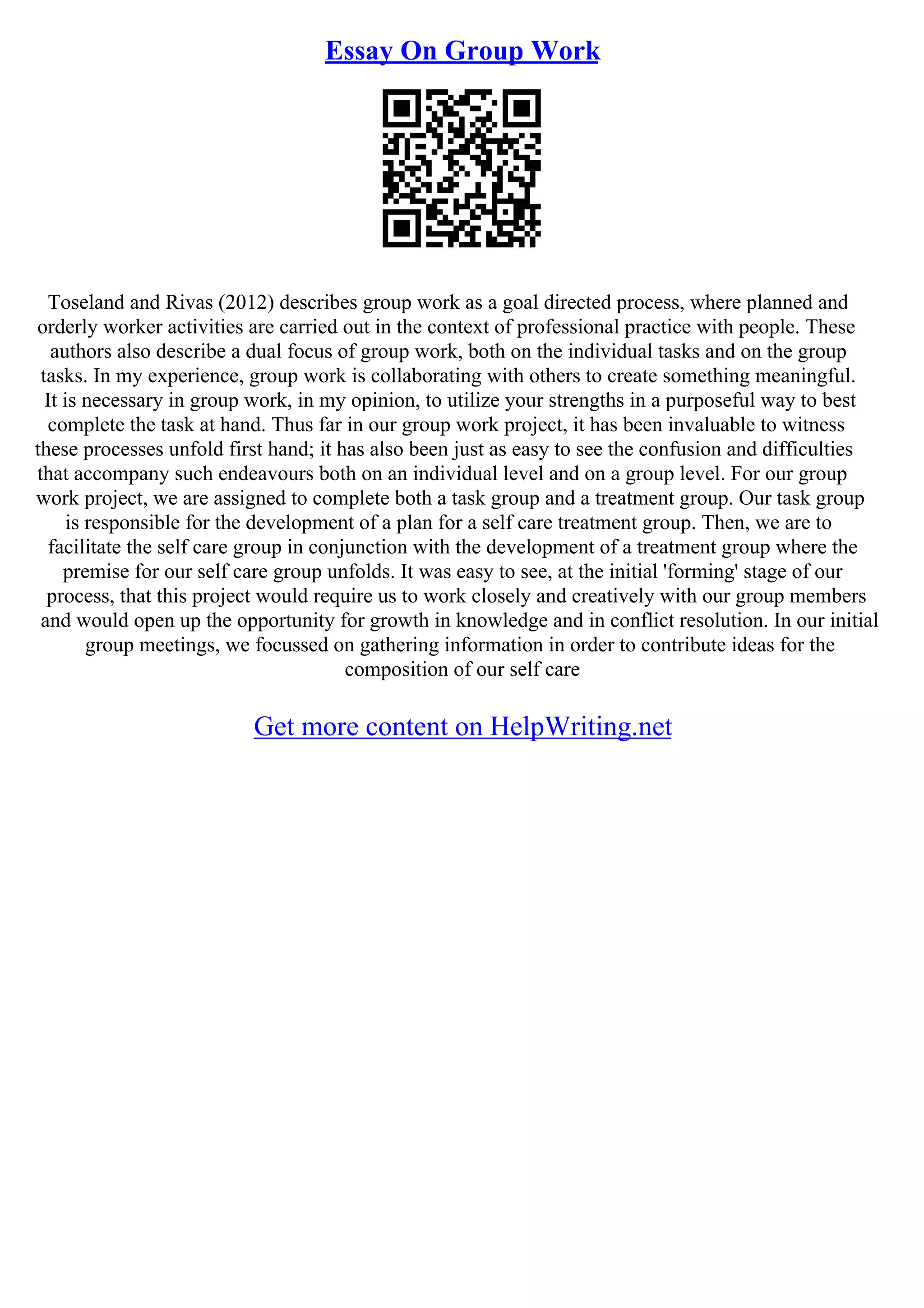 Essay On Group Work
Toseland and Rivas (2012) describes group work as a goal directed process, where planned and
orderly worker activities are carried out in the context of professional practice with people. These
authors also describe a dual focus of group work, both on the individual tasks and on the group
tasks. In my experience, group work is collaborating with others to create something meaningful.
It is necessary in group work, in my opinion, to utilize your strengths in a purposeful way to best
complete the task at hand. Thus far in our group work project, it has been invaluable to witness
these processes unfold first hand; it has also been just as easy to see the confusion and difficulties
that accompany such endeavours both on an individual level and on a group level. For our group
work project, we are assigned to complete both a task group and a treatment group. Our task group
is responsible for the development of a plan for a self care treatment group. Then, we are to
facilitate the self care group in conjunction with the development of a treatment group where the
premise for our self care group unfolds. It was easy to see, at the initial 'forming' stage of our
process, that this project would require us to work closely and creatively with our group members
and would open up the opportunity for growth in knowledge and in conflict resolution. In our initial
group meetings, we focussed on gathering information in order to contribute ideas for the
composition of our self care
Get more content on HelpWriting.net
 