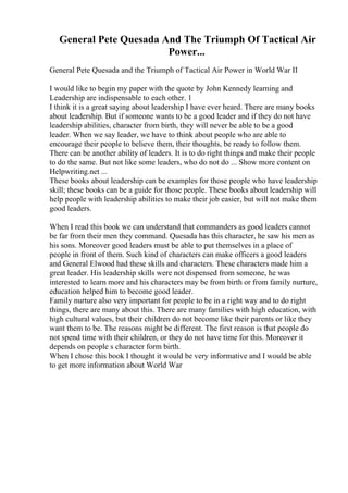 General Pete Quesada And The Triumph Of Tactical Air
Power...
General Pete Quesada and the Triumph of Tactical Air Power in World War II
I would like to begin my paper with the quote by John Kennedy learning and
Leadership are indispensable to each other. 1
I think it is a great saying about leadership I have ever heard. There are many books
about leadership. But if someone wants to be a good leader and if they do not have
leadership abilities, character from birth, they will never be able to be a good
leader. When we say leader, we have to think about people who are able to
encourage their people to believe them, their thoughts, be ready to follow them.
There can be another ability of leaders. It is to do right things and make their people
to do the same. But not like some leaders, who do not do ... Show more content on
Helpwriting.net ...
These books about leadership can be examples for those people who have leadership
skill; these books can be a guide for those people. These books about leadership will
help people with leadership abilities to make their job easier, but will not make them
good leaders.
When I read this book we can understand that commanders as good leaders cannot
be far from their men they command. Quesada has this character, he saw his men as
his sons. Moreover good leaders must be able to put themselves in a place of
people in front of them. Such kind of characters can make officers a good leaders
and General Elwood had these skills and characters. These characters made him a
great leader. His leadership skills were not dispensed from someone, he was
interested to learn more and his characters may be from birth or from family nurture,
education helped him to become good leader.
Family nurture also very important for people to be in a right way and to do right
things, there are many about this. There are many families with high education, with
high cultural values, but their children do not become like their parents or like they
want them to be. The reasons might be different. The first reason is that people do
not spend time with their children, or they do not have time for this. Moreover it
depends on people s character form birth.
When I chose this book I thought it would be very informative and I would be able
to get more information about World War
 
