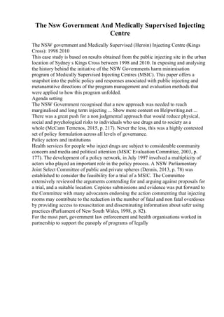 The Nsw Government And Medically Supervised Injecting
Centre
The NSW government and Medically Supervised (Heroin) Injecting Centre (Kings
Cross): 1998 2010
This case study is based on results obtained from the public injecting site in the urban
location of Sydney s Kings Cross between 1998 and 2010. In exposing and analysing
the history behind the initiative of the NSW Governments harm minimisation
program of Medically Supervised Injecting Centres (MSIC). This paper offers a
snapshot into the public policy and responses associated with public injecting and
metanarrative directions of the program management and evaluation methods that
were applied to how this program unfolded.
Agenda setting
The NSW Government recognised that a new approach was needed to reach
marginalised and long term injecting ... Show more content on Helpwriting.net ...
There was a great push for a non judgmental approach that would reduce physical,
social and psychological risks to individuals who use drugs and to society as a
whole (McCann Temenos, 2015, p. 217). Never the less, this was a highly contested
set of policy formulation across all levels of governance.
Policy actors and institutions
Health services for people who inject drugs are subject to considerable community
concern and media and political attention (MSIC Evaluation Committee, 2003, p.
177). The development of a policy network, in July 1997 involved a multiplicity of
actors who played an important role in the policy process. A NSW Parliamentary
Joint Select Committee of public and private spheres (Dennis, 2013, p. 78) was
established to consider the feasibility for a trial of a MSIC. The Committee
extensively reviewed the arguments contending for and arguing against proposals for
a trial, and a suitable location. Copious submissions and evidence was put forward to
the Committee with many advocators endorsing the action commenting that injecting
rooms may contribute to the reduction in the number of fatal and non fatal overdoses
by providing access to resuscitation and disseminating information about safer using
practices (Parliament of New South Wales, 1998, p. 82).
For the most part, government law enforcement and health organisations worked in
partnership to support the panoply of programs of legally
 