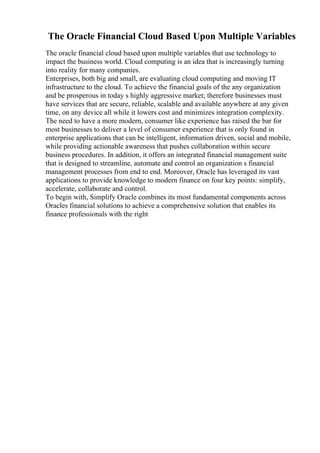 The Oracle Financial Cloud Based Upon Multiple Variables
The oracle financial cloud based upon multiple variables that use technology to
impact the business world. Cloud computing is an idea that is increasingly turning
into reality for many companies.
Enterprises, both big and small, are evaluating cloud computing and moving IT
infrastructure to the cloud. To achieve the financial goals of the any organization
and be prosperous in today s highly aggressive market; therefore businesses must
have services that are secure, reliable, scalable and available anywhere at any given
time, on any device all while it lowers cost and minimizes integration complexity.
The need to have a more modern, consumer like experience has raised the bar for
most businesses to deliver a level of consumer experience that is only found in
enterprise applications that can be intelligent, information driven, social and mobile,
while providing actionable awareness that pushes collaboration within secure
business procedures. In addition, it offers an integrated financial management suite
that is designed to streamline, automate and control an organization s financial
management processes from end to end. Moreover, Oracle has leveraged its vast
applications to provide knowledge to modern finance on four key points: simplify,
accelerate, collaborate and control.
To begin with, Simplify Oracle combines its most fundamental components across
Oracles financial solutions to achieve a comprehensive solution that enables its
finance professionals with the right
 