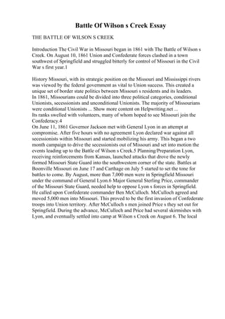 Battle Of Wilson s Creek Essay
THE BATTLE OF WILSON S CREEK
Introduction The Civil War in Missouri began in 1861 with The Battle of Wilson s
Creek. On August 10, 1861 Union and Confederate forces clashed in a town
southwest of Springfield and struggled bitterly for control of Missouri in the Civil
War s first year.1
History Missouri, with its strategic position on the Missouri and Mississippi rivers
was viewed by the federal government as vital to Union success. This created a
unique set of border state politics between Missouri s residents and its leaders.
In 1861, Missourians could be divided into three political categories, conditional
Unionists, secessionists and unconditional Unionists. The majority of Missourians
were conditional Unionists ... Show more content on Helpwriting.net ...
Its ranks swelled with volunteers, many of whom hoped to see Missouri join the
Confederacy.4
On June 11, 1861 Governor Jackson met with General Lyon in an attempt at
compromise. After five hours with no agreement Lyon declared war against all
secessionists within Missouri and started mobilizing his army. This began a two
month campaign to drive the secessionists out of Missouri and set into motion the
events leading up to the Battle of Wilson s Creek.5 Planning/Preparation Lyon,
receiving reinforcements from Kansas, launched attacks that drove the newly
formed Missouri State Guard into the southwestern corner of the state. Battles at
Boonville Missouri on June 17 and Carthage on July 5 started to set the tone for
battles to come. By August, more than 7,000 men were in Springfield Missouri
under the command of General Lyon.6 Major General Sterling Price, commander
of the Missouri State Guard, needed help to oppose Lyon s forces in Springfield.
He called upon Confederate commander Ben McCulloch. McCulloch agreed and
moved 5,000 men into Missouri. This proved to be the first invasion of Confederate
troops into Union territory. After McCulloch s men joined Price s they set out for
Springfield. During the advance, McCulloch and Price had several skirmishes with
Lyon, and eventually settled into camp at Wilson s Creek on August 6. The local
 
