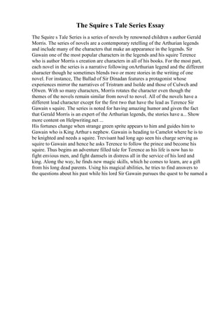 The Squire s Tale Series Essay
The Squire s Tale Series is a series of novels by renowned children s author Gerald
Morris. The series of novels are a contemporary retelling of the Arthurian legends
and include many of the characters that make an appearance in the legends. Sir
Gawain one of the most popular characters in the legends and his squire Terence
who is author Morris s creation are characters in all of his books. For the most part,
each novel in the series is a narrative following onArthurian legend and the different
character though he sometimes blends two or more stories in the writing of one
novel. For instance, The Ballad of Sir Dinadan features a protagonist whose
experiences mirror the narratives of Tristram and Isolde and those of Culwch and
Olwen. With so many characters, Morris rotates the character even though the
themes of the novels remain similar from novel to novel. All of the novels have a
different lead character except for the first two that have the lead as Terence Sir
Gawain s squire. The series is noted for having amazing humor and given the fact
that Gerald Morris is an expert of the Arthurian legends, the stories have a... Show
more content on Helpwriting.net ...
His fortunes change when strange green sprite appears to him and guides him to
Gawain who is King Arthur s nephew. Gawain is heading to Camelot where he is to
be knighted and needs a squire. Trevisant had long ago seen his charge serving as
squire to Gawain and hence he asks Terence to follow the prince and become his
squire. Thus begins an adventure filled tale for Terence as his life is now has to
fight envious men, and fight damsels in distress all in the service of his lord and
king. Along the way, he finds new magic skills, which he comes to learn, are a gift
from his long dead parents. Using his magical abilities, he tries to find answers to
the questions about his past while his lord Sir Gawain pursues the quest to be named a
 